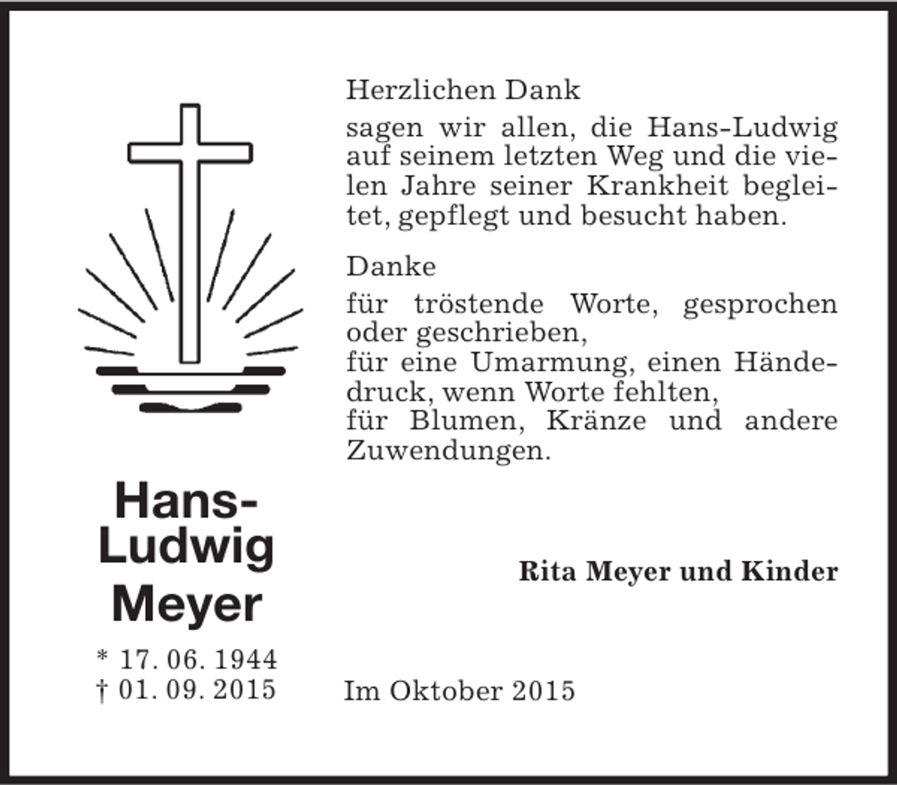 <p>Herzlichen Dank<br />sagen wir allen, die Hans-Ludwig<br />auf seinem letzten Weg und die vielen Jahre seiner Krankheit begleitet, gepflegt und besucht haben.</p><p>HansLudwig<br />Meyer<br />* 17. 06. 1944<br />† 01. 09. 2015</p><p>Danke<br />für tröstende Worte, gesprochen<br />oder geschrieben,<br />für eine Umarmung, einen Händedruck, wenn Worte fehlten,<br />für Blumen, Kränze und andere<br />Zuwendungen.</p><p>Rita Meyer und Kinder</p><p>Im Oktober 2015</p>