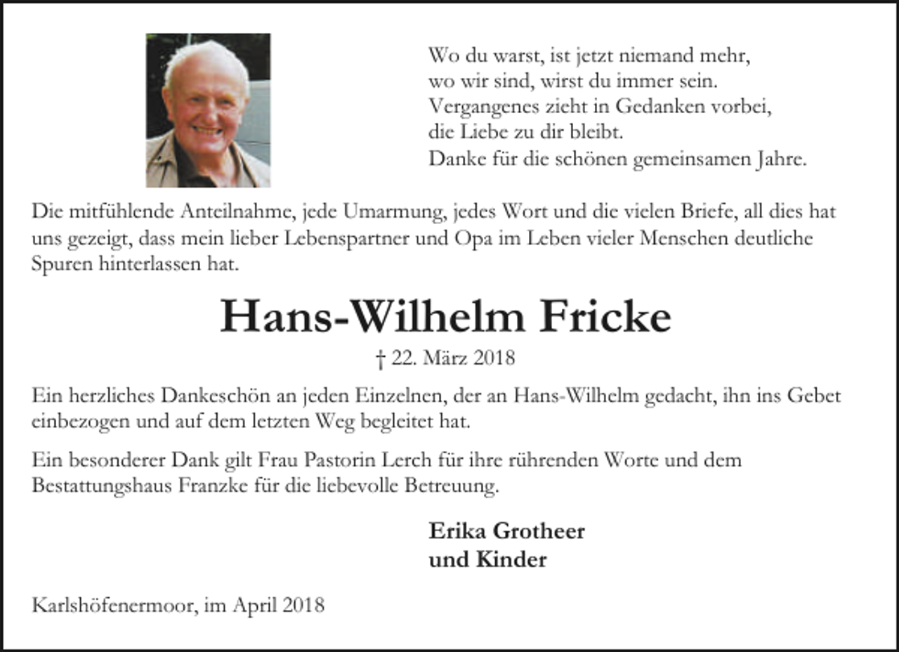 <p>Wo du warst, ist jetzt niemand mehr,<br />wo wir sind, wirst du immer sein.<br />Vergangenes zieht in Gedanken vorbei,<br />die Liebe zu dir bleibt.<br />Danke für die schönen gemeinsamen Jahre.<br />Die mitfühlende Anteilnahme, jede Umarmung, jedes Wort und die vielen Briefe, all dies hat<br />uns gezeigt, dass mein lieber Lebenspartner und Opa im Leben vieler Menschen deutliche<br />Spuren hinterlassen hat.</p><p>Hans-Wilhelm Fricke<br />† 22. März 2018</p><p>Ein herzliches Dankeschön an jeden Einzelnen, der an Hans-Wilhelm gedacht, ihn ins Gebet<br />einbezogen und auf dem letzten Weg begleitet hat.<br />Ein besonderer Dank gilt Frau Pastorin Lerch für ihre rührenden Worte und dem<br />Bestattungshaus Franzke für die liebevolle Betreuung.</p><p>Erika Grotheer<br />und Kinder<br />Karlshöfenermoor, im April 2018</p>