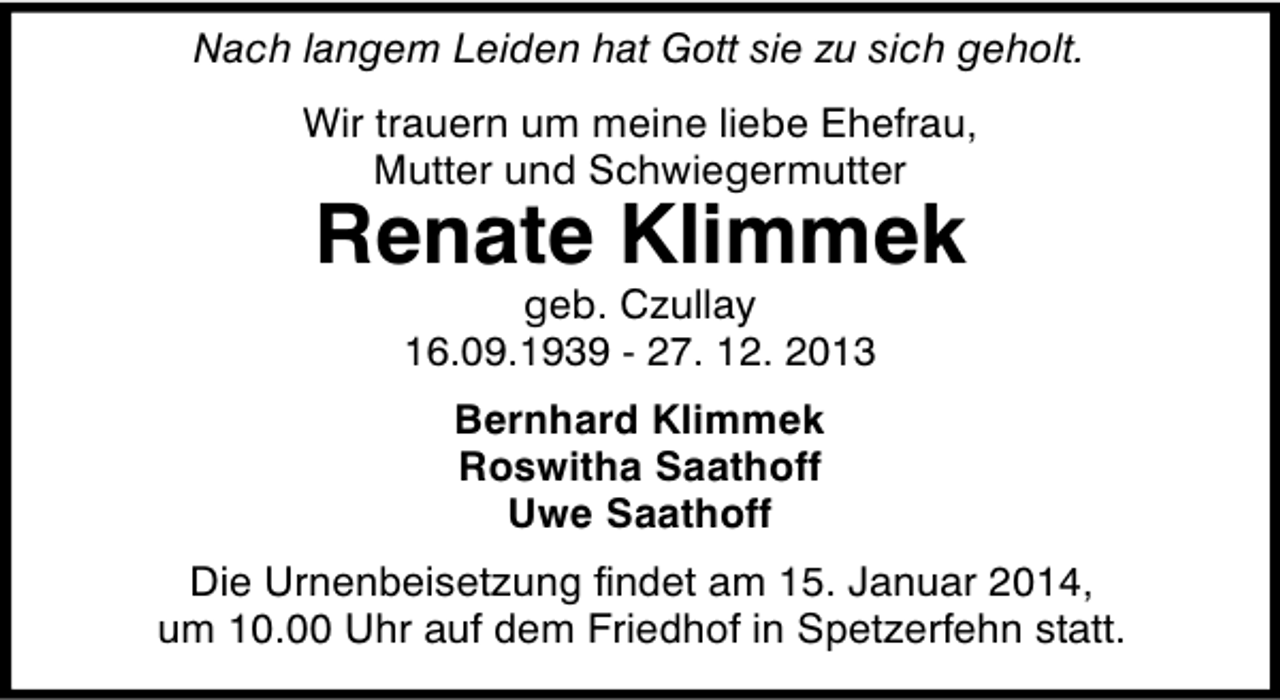 <p>Nach langem Leiden hat Gott sie zu sich geholt.<br />Wir trauern um meine liebe Ehefrau,<br />Mutter und Schwiegermutter</p><p>Renate Klimmek<br />geb. Czullay<br />16.09.1939 - 27. 12. 2013<br />Bernhard Klimmek<br />Roswitha Saathoff<br />Uwe Saathoff</p><p>Die Urnenbeisetzung findet am 15. Januar 2014,<br />um 10.00 Uhr auf dem Friedhof in Spetzerfehn statt.</p>