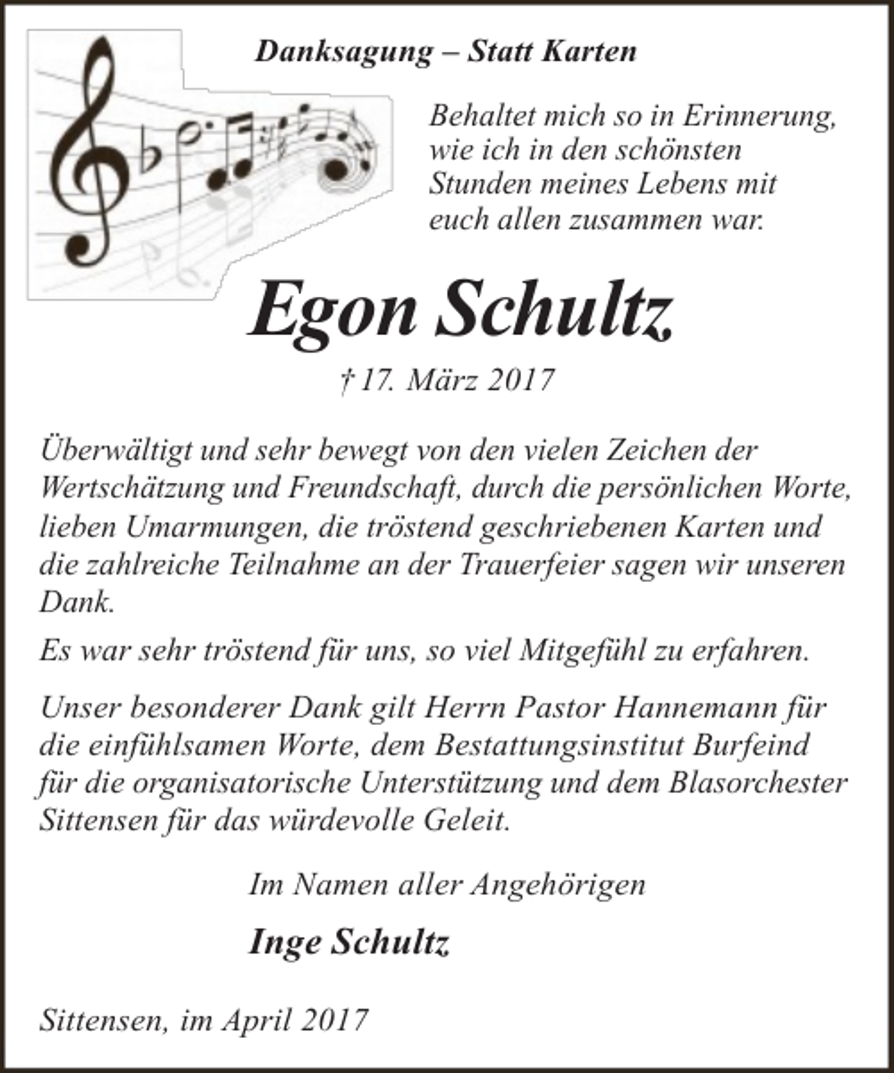 <p>Meine<br />Seele ist s<br />Danksagung</p><p>– Statt Karten</p><p>Behaltet mich so in Erinnerung,<br />wie ich in den schönsten<br />Stunden meines Lebens mit<br />euch allen zusammen war.</p><p>Egon Schultz</p><p>In Liebe und Dan<br />i i<br />li b</p><p>† 17. März 2017</p><p>Überwältigt und sehr bewegt von den vielen Zeichen der<br />Wertschätzung und Freundschaft, durch die persönlichen Worte,<br />lieben Umarmungen, die tröstend geschriebenen Karten und<br />die zahlreiche Teilnahme an der Trauerfeier sagen wir unseren<br />Dank.<br />Es war sehr tröstend für uns, so viel Mitgefühl zu erfahren.<br />Unser besonderer Dank gilt Herrn Pastor Hannemann für<br />die einfühlsamen Worte, dem Bestattungsinstitut Burfeind<br />für die organisatorische Unterstützung und dem Blasorchester<br />Sittensen für das würdevolle Geleit.<br />Im Namen aller Angehörigen</p><p>Inge Schultz<br />Sittensen, im April 2017</p>