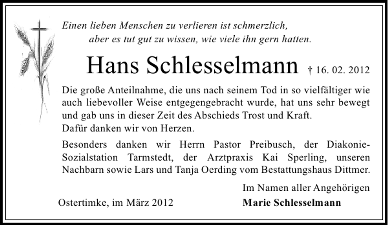 <p>Einen lieben Menschen zu verlieren ist schmerzlich,<br />aber es tut gut zu wissen, wie viele ihn gern hatten.</p><p>Hans Schlesselmann</p><p>† 16. 02. 2012</p><p>Die große Anteilnahme, die uns nach seinem Tod in so vielfältiger wie<br />auch liebevoller Weise entgegengebracht wurde, hat uns sehr bewegt<br />und gab uns in dieser Zeit des Abschieds Trost und Kraft.<br />Dafür danken wir von Herzen.<br />Besonders danken wir Herrn Pastor Preibusch, der DiakonieSozialstation Tarmstedt, der Arztpraxis Kai Sperling, unseren<br />Nachbarn sowie Lars und Tanja Oerding vom Bestattungshaus Dittmer.<br />Ostertimke, im März 2012</p><p>Im Namen aller Angehörigen<br />Marie Schlesselmann</p>
