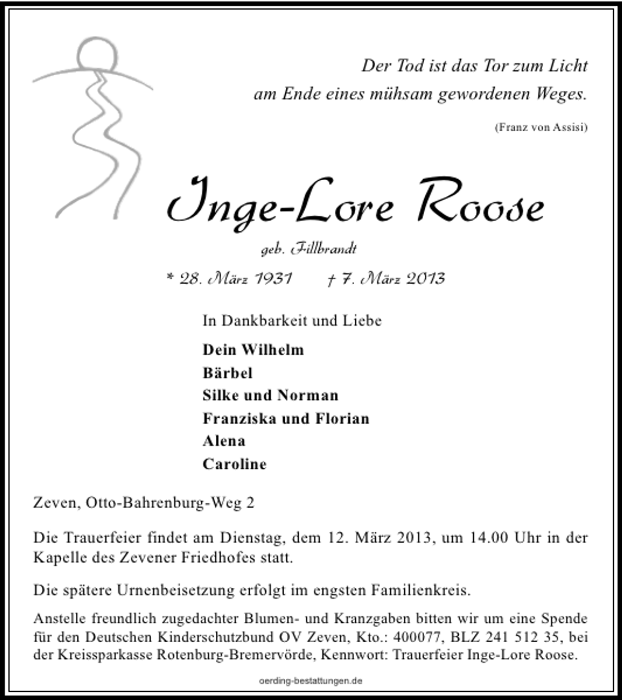 <p>Der Tod ist das Tor zum Licht<br />am Ende eines mühsam gewordenen Weges.<br />(Franz von Assisi)</p><p>Inge-Lore Roose<br />geb. Fillbrandt</p><p>* 28. März 1931</p><p>† 7. März 2013</p><p>In Dankbarkeit und Liebe<br />Dein Wilhelm<br />Bärbel<br />Silke und Norman<br />Franziska und Florian<br />Alena<br />Caroline<br />Zeven, Otto-Bahrenburg-Weg 2<br />Die Trauerfeier findet am Dienstag, dem 12. März 2013, um 14.00 Uhr in der<br />Kapelle des Zevener Friedhofes statt.<br />Die spätere Urnenbeisetzung erfolgt im engsten Familienkreis.<br />Anstelle freundlich zugedachter Blumen- und Kranzgaben bitten wir um eine Spende<br />für den Deutschen Kinderschutzbund OV Zeven, Kto.: 400077, BLZ 241 512 35, bei<br />der Kreissparkasse Rotenburg-Bremervörde, Kennwort: Trauerfeier Inge-Lore Roose.<br />oerding-bestattungen.de</p>
