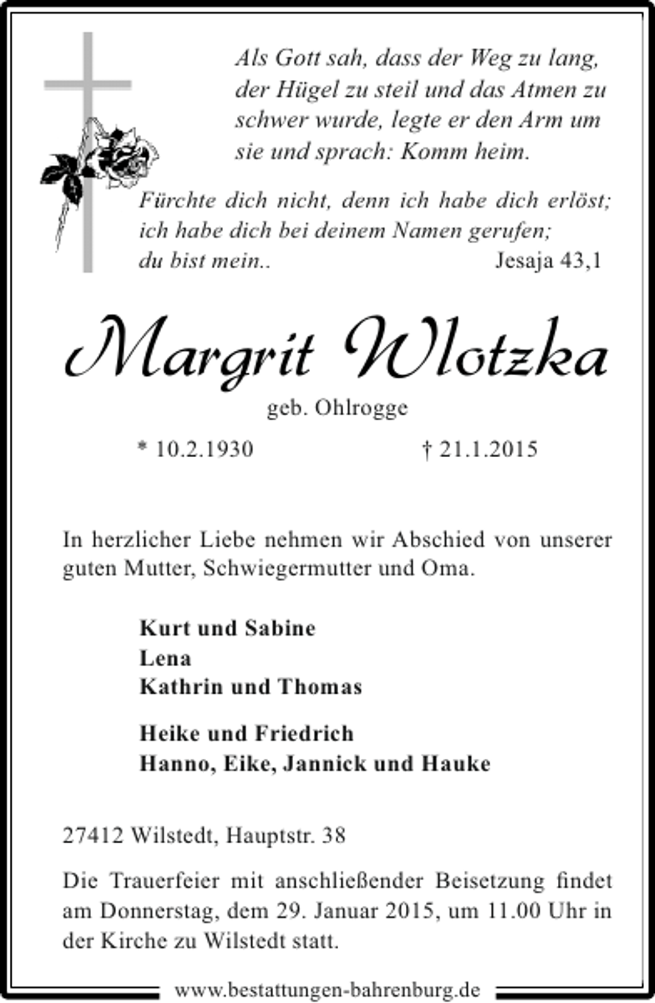 <p>Als Gott sah, dass der Weg zu lang,<br />der Hügel zu steil und das Atmen zu<br />schwer wurde, legte er den Arm um<br />sie und sprach: Komm heim.<br />Fürchte dich nicht, denn ich habe dich erlöst;<br />ü<br />ich habe dich bei deinem Namen gerufen;<br />h<br />du bist mein..<br />u<br />Jesaja 43,1</p><p>Margrit Wlotzka<br />geb. Ohlrogge</p><p>* 10.2.1930</p><p>† 21.1.2015</p><p>In herzlicher Liebe nehmen wir Abschied von unserer<br />guten Mutter, Schwiegermutter und Oma.<br />Kurt und Sabine<br />Lena<br />Kathrin und Thomas<br />Heike und Friedrich<br />Hanno, Eike, Jannick und Hauke<br />27412 Wilstedt, Hauptstr. 38<br />Die Trauerfeier mit anschließender Beisetzung ﬁndet<br />am Donnerstag, dem 29. Januar 2015, um 11.00 Uhr in<br />der Kirche zu Wilstedt statt.<br />www.bestattungen-bahrenburg.de</p>