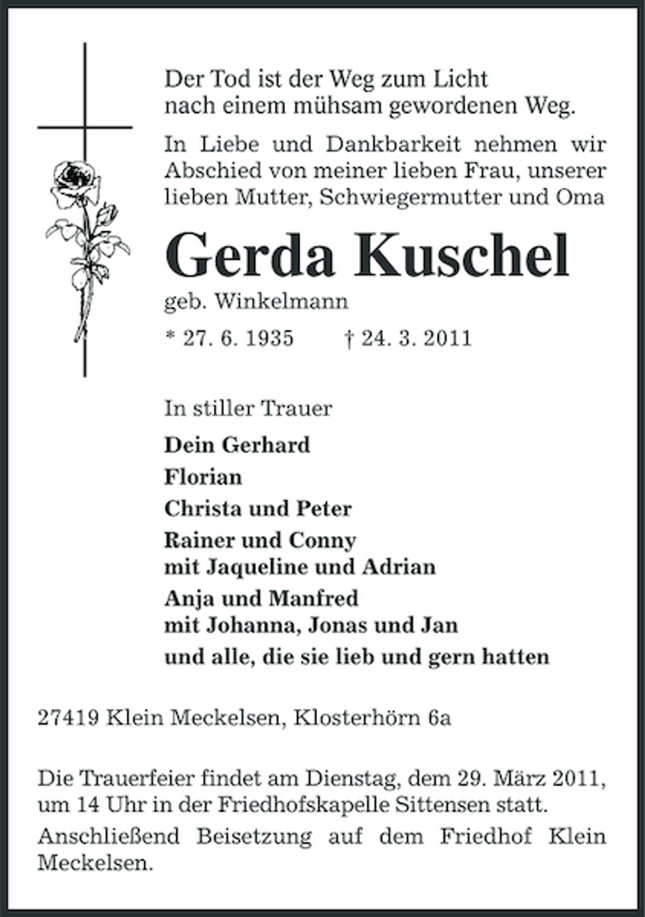 <p>Der Tod ist der Weg zum Licht<br />nach einem mühsam gewordenen Weg.<br />In Liebe und Dankbarkeit nehmen wir Abschied von meiner lieben Frau, unserer lieben Mutter, Schwiegermutter und Oma<br />Gerda Kuschel<br />geb. Winkelmann<br />* 27. 6. 1935 † 24. 3. 2011</p><p>In stiller Trauer<br />Dein Gerhard<br />Florian<br />Christa und Peter<br />Rainer und Conny<br />mit Jaqueline und Adrian<br />Anja und Manfred<br />mit Johanna, Jonas und Jan<br />und alle, die sie lieb und gern hatten<br />27419 Klein Meckelsen, Klosterhörn 6a<br />Die Trauerfeier findet am Dienstag, dem 29. März 2011, um 14 Uhr in der Friedhofskapelle Sittensen statt.<br />Anschließend Beisetzung auf dem Friedhof Klein Meckelsen.</p>