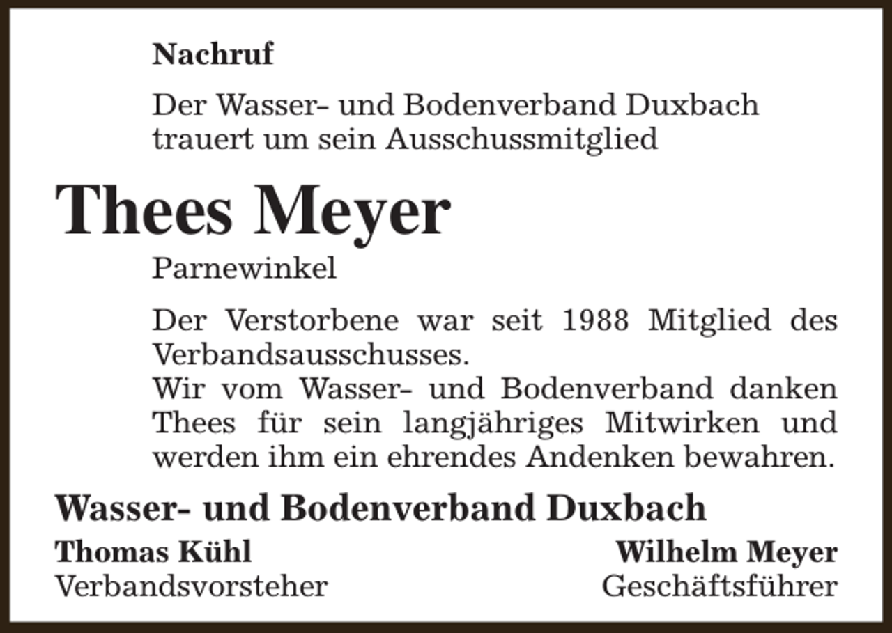 <p>Nachruf<br />Der Wasser- und Bodenverband Duxbach<br />trauert um sein Ausschussmitglied</p><p>Thees Meyer<br />Parnewinkel</p><p>Der Verstorbene war seit 1988 Mitglied des<br />Verbandsausschusses.<br />Wir vom Wasser- und Bodenverband danken<br />Thees für sein langjähriges Mitwirken und<br />werden ihm ein ehrendes Andenken bewahren.</p><p>Wasser- und Bodenverband Duxbach</p><p>Thomas Kühl<br />Verbandsvorsteher</p><p>Wilhelm Meyer<br />Geschäftsführer</p>