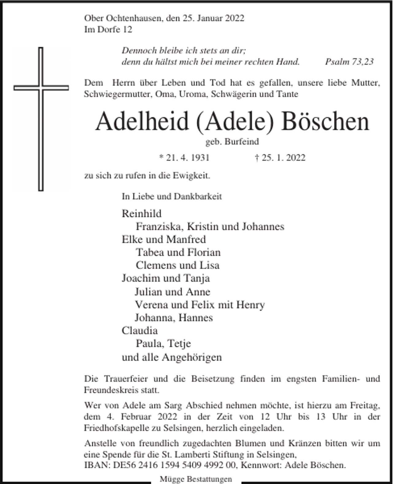 <p>Ober Ochtenhausen, den 25. Januar 2022<br />Im Dorfe 12<br />Dennoch bleibe ich stets an dir;<br />denn du hältst mich bei meiner rechten Hand.</p><p>Psalm 73,23</p><p>Dem Herrn über Leben und Tod hat es gefallen, unsere liebe Mutter,<br />Schwiegermutter, Oma, Uroma, Schwägerin und Tante</p><p>Adelheid (Adele) Böschen<br />geb. Burfeind<br />* 21. 4. 1931</p><p>† 25. 1. 2022</p><p>zu sich zu rufen in die Ewigkeit.<br />In Liebe und Dankbarkeit</p><p>Reinhild<br />Franziska, Kristin und Johannes<br />Elke und Manfred<br />Tabea und Florian<br />Clemens und Lisa<br />Joachim und Tanja<br />Julian und Anne<br />Verena und Felix mit Henry<br />Johanna, Hannes<br />Claudia<br />Paula, Tetje<br />und alle Angehörigen<br />Die Trauerfeier und die Beisetzung finden im engsten Familien- und<br />Freundeskreis statt.<br />Wer von Adele am Sarg Abschied nehmen möchte, ist hierzu am Freitag,<br />dem 4. Februar 2022 in der Zeit von 12 Uhr bis 13 Uhr in der<br />Friedhofskapelle zu Selsingen, herzlich eingeladen.<br />Anstelle von freundlich zugedachten Blumen und Kränzen bitten wir um<br />eine Spende für die St. Lamberti Stiftung in Selsingen,<br />IBAN: DE56 2416 1594 5409 4992 00, Kennwort: Adele Böschen.<br />Mügge Bestattungen</p>