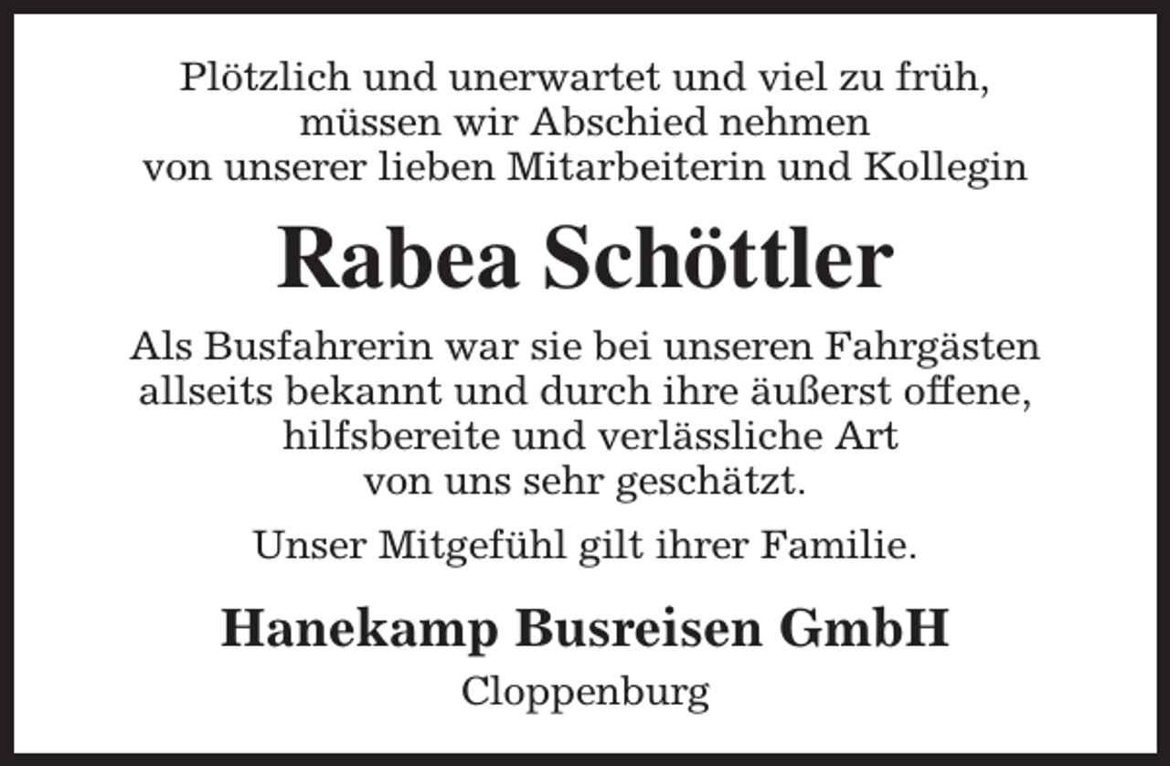 <p>Plötzlich und unerwartet und viel zu früh,<br />müssen wir Abschied nehmen<br />von unserer lieben Mitarbeiterin und Kollegin</p><p>Rabea Schöttler<br />Als Busfahrerin war sie bei unseren Fahrgästen<br />allseits bekannt und durch ihre äußerst offene,<br />hilfsbereite und verlässliche Art<br />von uns sehr geschätzt.<br />Unser Mitgefühl gilt ihrer Familie.</p><p>Hanekamp Busreisen GmbH<br />Cloppenburg</p>