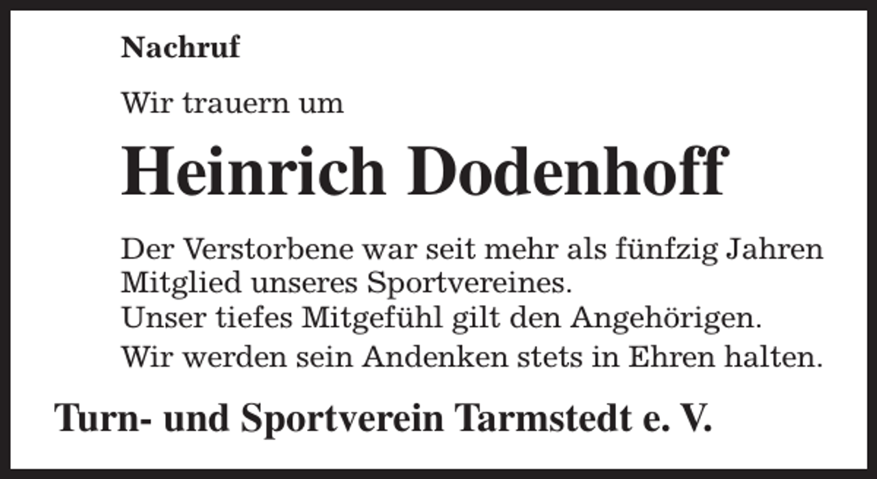 <p>Nachruf<br />Wir trauern um</p><p>Heinrich Dodenhoff<br />Der Verstorbene war seit mehr als fünfzig Jahren<br />Mitglied unseres Sportvereines.<br />Unser tiefes Mitgefühl gilt den Angehörigen.<br />Wir werden sein Andenken stets in Ehren halten.</p><p>Turn- und Sportverein Tarmstedt e. V.</p>
