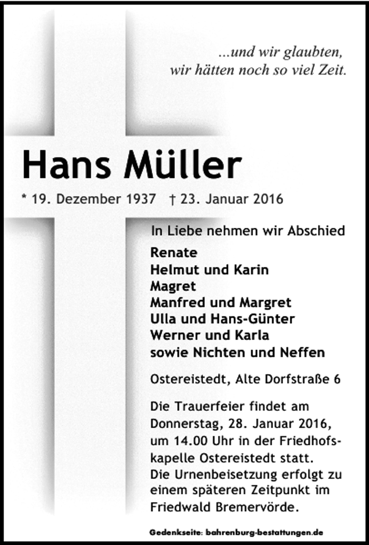<p>...und wir glaubten,<br />wir hätten noch so viel Zeit.</p><p>Hans Müller</p><p>* 19. Dezember 1937 † 23. Januar 2016<br />In Liebe nehmen wir Abschied<br />Renate<br />Helmut und Karin<br />Magret<br />Manfred und Margret<br />Ulla und Hans-Günter<br />Werner und Karla<br />sowie Nichten und Neffen<br />Ostereistedt, Alte Dorfstraße 6<br />Die Trauerfeier findet am<br />Donnerstag, 28. Januar 2016,<br />um 14.00 Uhr in der Friedhofskapelle Ostereistedt statt.<br />Die Urnenbeisetzung erfolgt zu<br />einem späteren Zeitpunkt im<br />Friedwald Bremervörde.<br />Gedenkseite: bahrenburg-bestattungen.de</p>