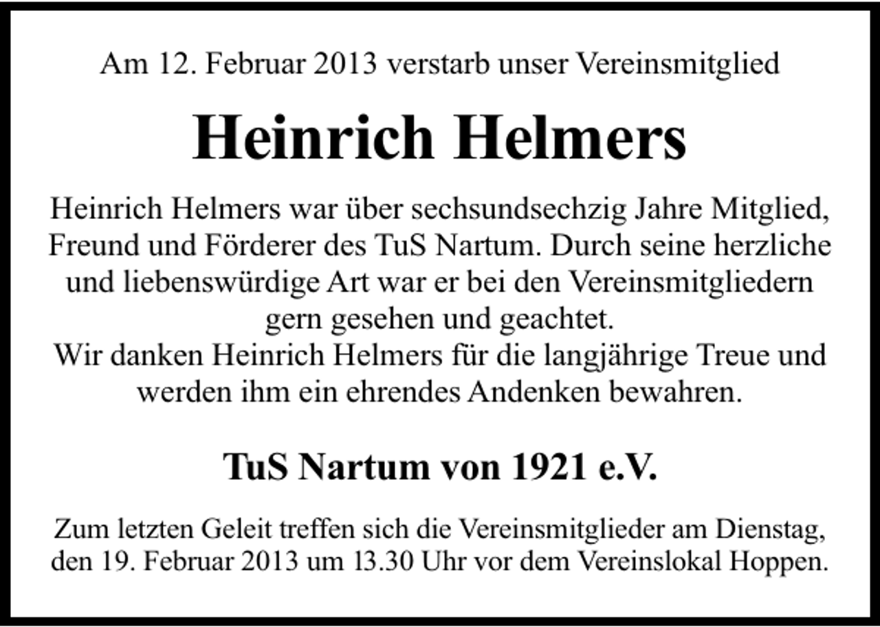 <p>Am 12. Februar 2013 verstarb unser Vereinsmitglied</p><p>Heinrich Helmers<br />Heinrich Helmers war über sechsundsechzig Jahre Mitglied,<br />Freund und Förderer des TuS Nartum. Durch seine herzliche<br />und liebenswürdige Art war er bei den Vereinsmitgliedern<br />gern gesehen und geachtet.<br />Wir danken Heinrich Helmers für die langjährige Treue und<br />werden ihm ein ehrendes Andenken bewahren.</p><p>TuS Nartum von 1921 e.V.<br />Zum letzten Geleit treffen sich die Vereinsmitglieder am Dienstag,<br />den 19. Februar 2013 um 13.30 Uhr vor dem Vereinslokal Hoppen.</p>