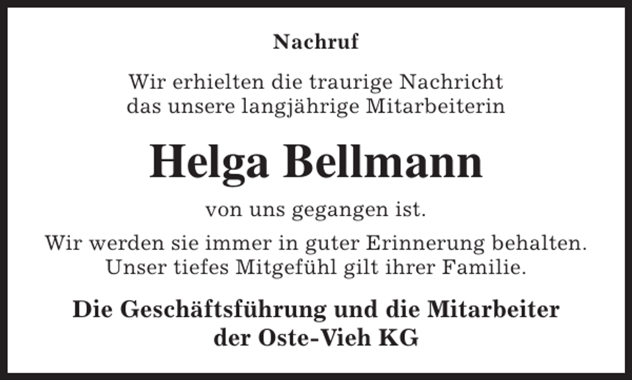 <p>Nachruf<br />Wir erhielten die traurige Nachricht<br />das unsere langjährige Mitarbeiterin</p><p>Helga Bellmann<br />von uns gegangen ist.<br />Wir werden sie immer in guter Erinnerung behalten.<br />Unser tiefes Mitgefühl gilt ihrer Familie.</p><p>Die Geschäftsführung und die Mitarbeiter<br />der Oste-Vieh KG</p>