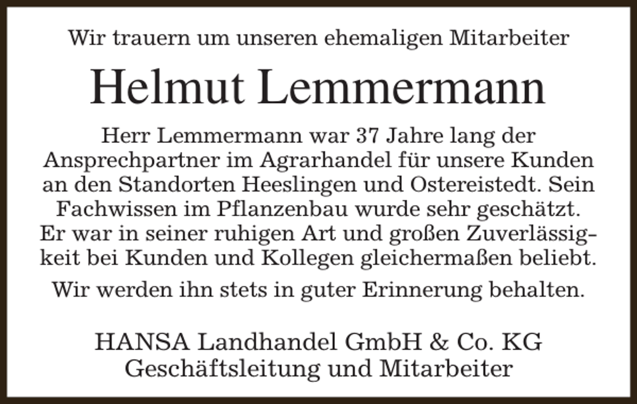 <p>Wir trauern um unseren ehemaligen Mitarbeiter</p><p>Helmut Lemmermann</p><p>Herr Lemmermann war 37 Jahre lang der<br />Ansprechpartner im Agrarhandel für unsere Kunden<br />an den Standorten Heeslingen und Ostereistedt. Sein<br />Fachwissen im Pflanzenbau wurde sehr geschätzt.<br />Er war in seiner ruhigen Art und großen Zuverlässigkeit bei Kunden und Kollegen gleichermaßen beliebt.<br />Wir werden ihn stets in guter Erinnerung behalten.</p><p>HANSA Landhandel GmbH &amp; Co. KG<br />Geschäftsleitung und Mitarbeiter</p>