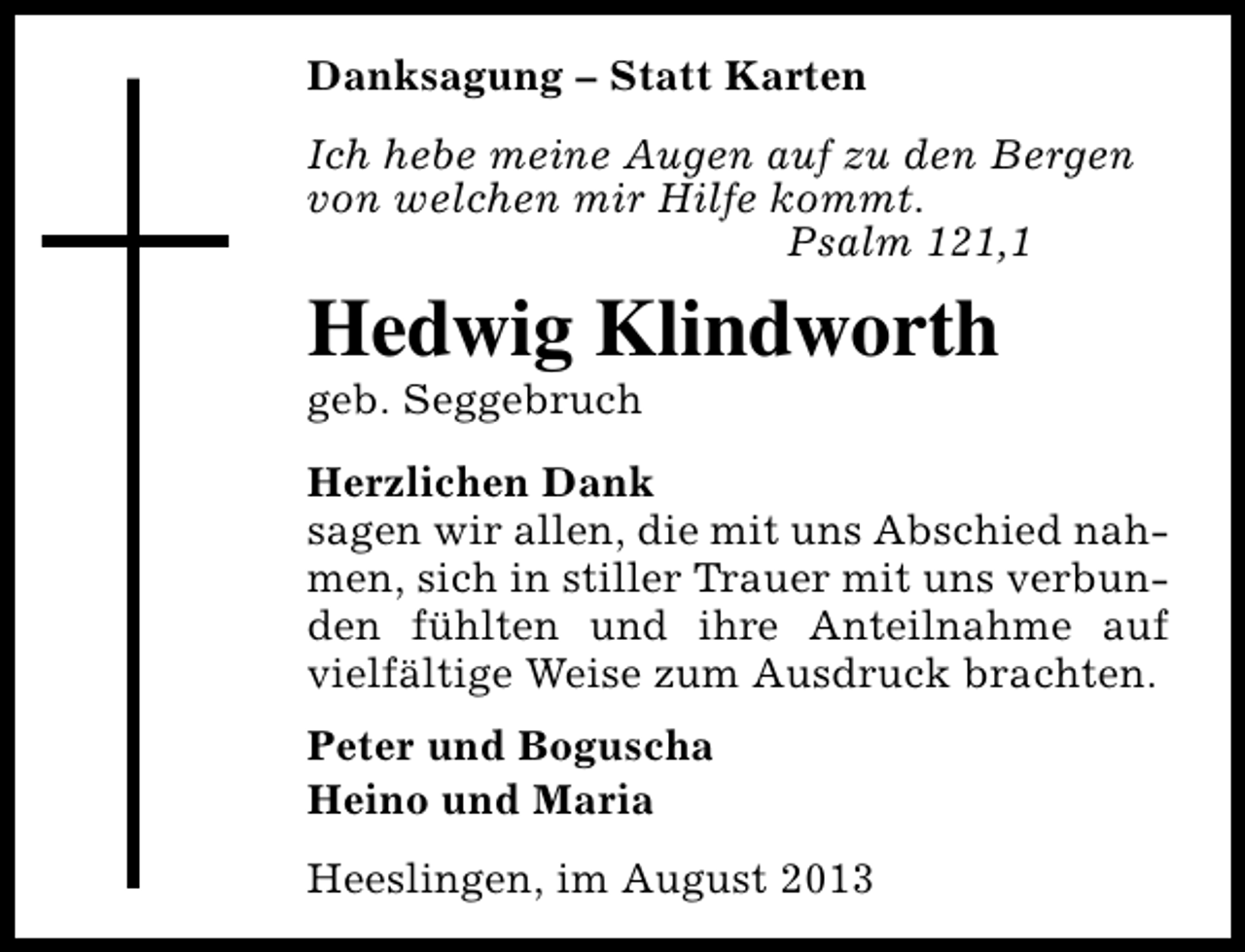 <p>Danksagung – Statt Karten<br />Ich hebe meine Augen auf zu den Bergen<br />von welchen mir Hilfe kommt.<br />Psalm 121,1</p><p>Hedwig Klindworth<br />geb. Seggebruch</p><p>Herzlichen Dank<br />sagen wir allen, die mit uns Abschied nahmen, sich in stiller Trauer mit uns verbunden fühlten und ihre Anteilnahme auf<br />vielfältige Weise zum Ausdruck brachten.<br />Peter und Boguscha<br />Heino und Maria<br />Heeslingen, im August 2013</p>