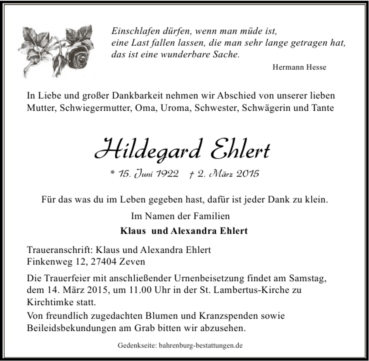 <p>Einschlafen dürfen, wenn man müde ist,<br />eine Last fallen lassen, die man sehr lange getragen hat,<br />das ist eine wunderbare Sache.<br />Hermann Hesse</p><p>In Liebe und großer Dankbarkeit nehmen wir Abschied von unserer lieben<br />Mutter, Schwiegermutter, Oma, Uroma, Schwester, Schwägerin und Tante</p><p>Hildegard Ehlert<br />* 15. Juni 1922 † 2. März 2015</p><p>Für das was du im Leben gegeben hast, dafür ist jeder Dank zu klein.<br />Im Namen der Familien<br />Klaus und Alexandra Ehlert<br />Traueranschrift: Klaus und Alexandra Ehlert<br />Finkenweg 12, 27404 Zeven<br />Die Trauerfeier mit anschließender Urnenbeisetzung findet am Samstag,<br />dem 14. März 2015, um 11.00 Uhr in der St. Lambertus-Kirche zu<br />Kirchtimke statt.<br />Von freundlich zugedachten Blumen und Kranzspenden sowie<br />Beileidsbekundungen am Grab bitten wir abzusehen.<br />Gedenkseite: bahrenburg-bestattungen.de</p>