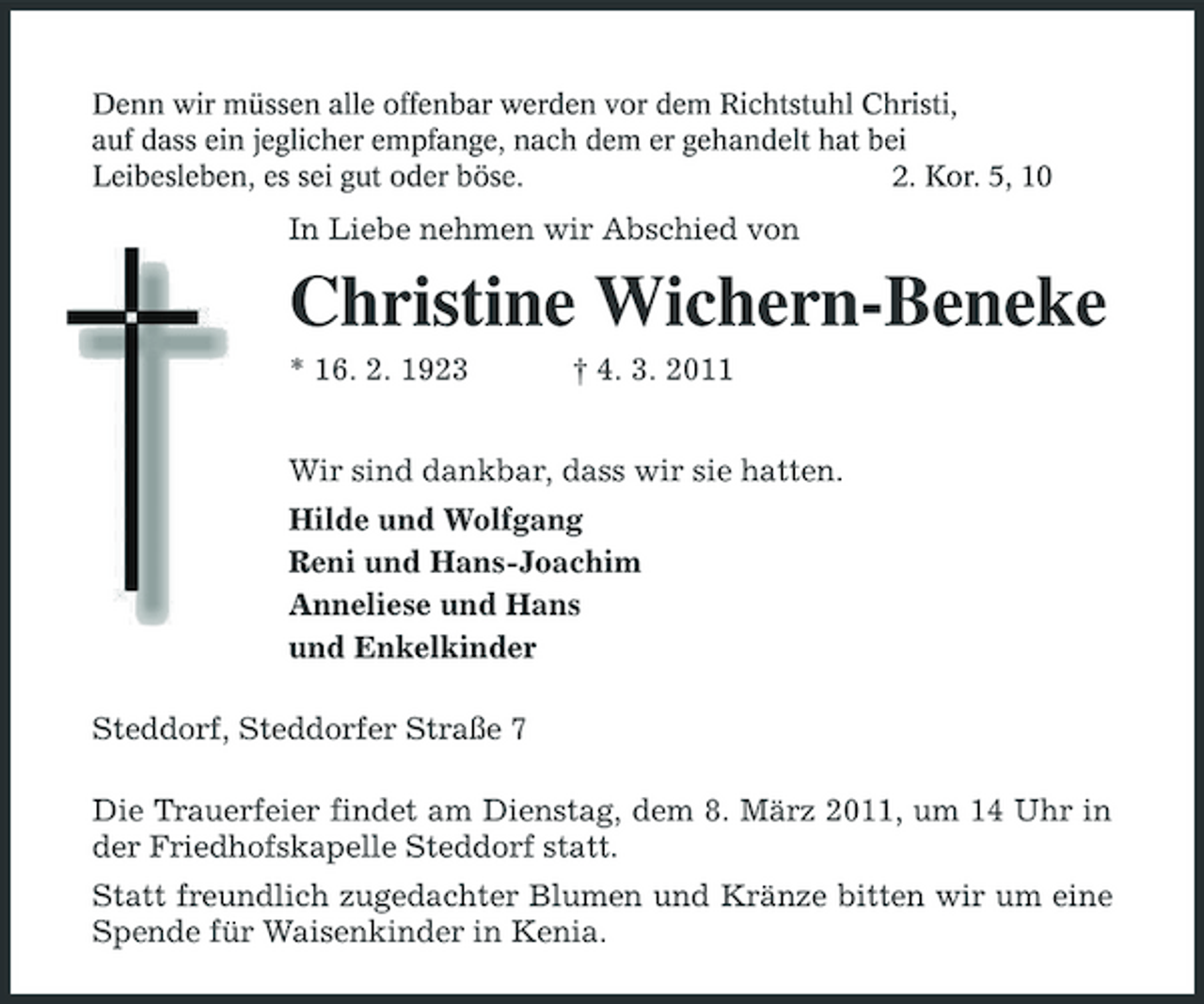 <p>Denn wir müssen alle offenbar werden vor dem Richtstuhl Christi,<br />auf dass ein jeglicher empfange, nach dem er gehandelt hat bei<br />Leibesleben, es sei gut oder böse. 2. Kor. 5, 10<br />In Liebe nehmen wir Abschied von<br />Christine Wichern-Beneke<br />* 16. 2. 1923 † 4. 3. 2011<br />Wir sind dankbar, dass wir sie hatten.<br />Hilde und Wolfgang<br />Reni und Hans-Joachim<br />Anneliese und Hans<br />und Enkelkinder<br />Steddorf, Steddorfer Straße 7<br />Die Trauerfeier findet am Dienstag, dem 8. März 2011, um 14 Uhr in der Friedhofskapelle Steddorf statt.<br />Statt freundlich zugedachter Blumen und Kränze bitten wir um eine Spende für Waisenkinder in Kenia.</p>