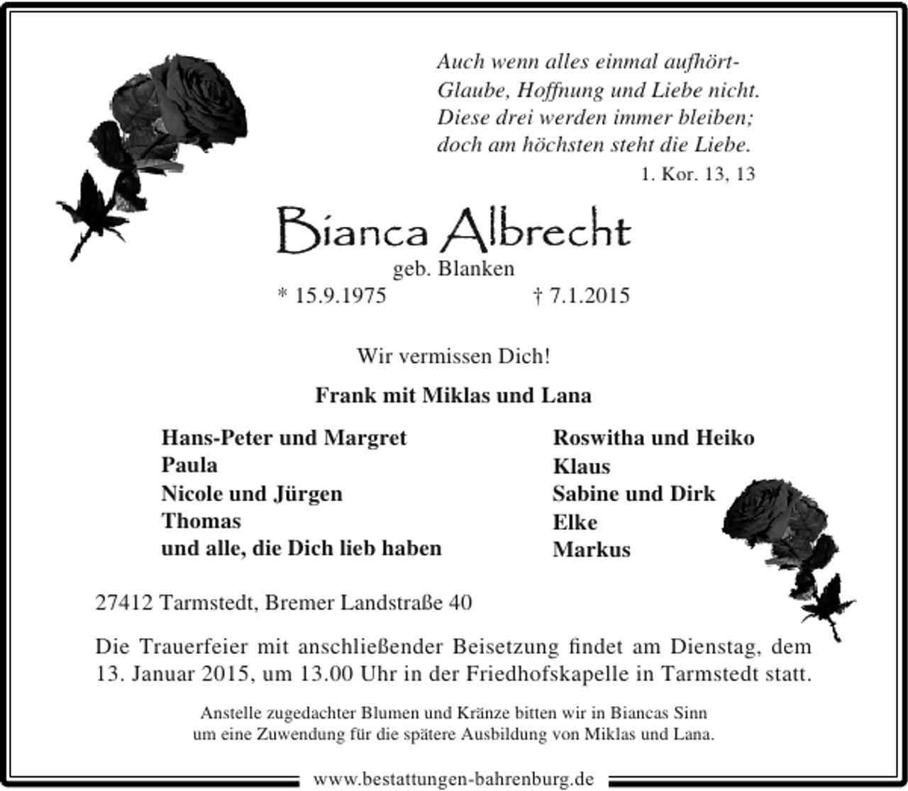 <p>Auch wenn alles einmal aufhörtGlaube, Hoffnung und Liebe nicht.<br />Diese drei werden immer bleiben;<br />doch am höchsten steht die Liebe.<br />1. Kor. 13, 13</p><p>Bianca Albrecht<br />* 15.9.1975</p><p>geb. Blanken</p><p>† 7.1.2015</p><p>Wir vermissen Dich!<br />Frank mit Miklas und Lana<br />Hans-Peter und Margret<br />Paula<br />Nicole und Jürgen<br />Thomas<br />und alle, die Dich lieb haben</p><p>Roswitha und Heiko<br />Klaus<br />Sabine und Dirk<br />Elke<br />Markus</p><p>27412 Tarmstedt, Bremer Landstraße 40<br />Die Trauerfeier mit anschließender Beisetzung ﬁndet am Dienstag, dem<br />13. Januar 2015, um 13.00 Uhr in der Friedhofskapelle in Tarmstedt statt.<br />Anstelle zugedachter Blumen und Kränze bitten wir in Biancas Sinn<br />um eine Zuwendung für die spätere Ausbildung von Miklas und Lana.</p><p>www.bestattungen-bahrenburg.de</p>