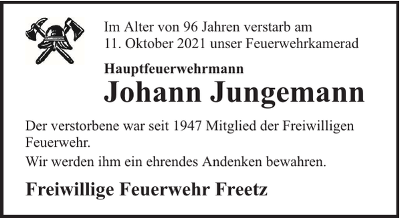 <p>Im Alter von 96 Jahren verstarb am<br />11. Oktober 2021 unser Feuerwehrkamerad<br />Hauptfeuerwehrmann</p><p>Johann Jungemann</p><p>Der verstorbene war seit 1947 Mitglied der Freiwilligen<br />Feuerwehr.<br />Wir werden ihm ein ehrendes Andenken bewahren.</p><p>Freiwillige Feuerwehr Freetz</p>