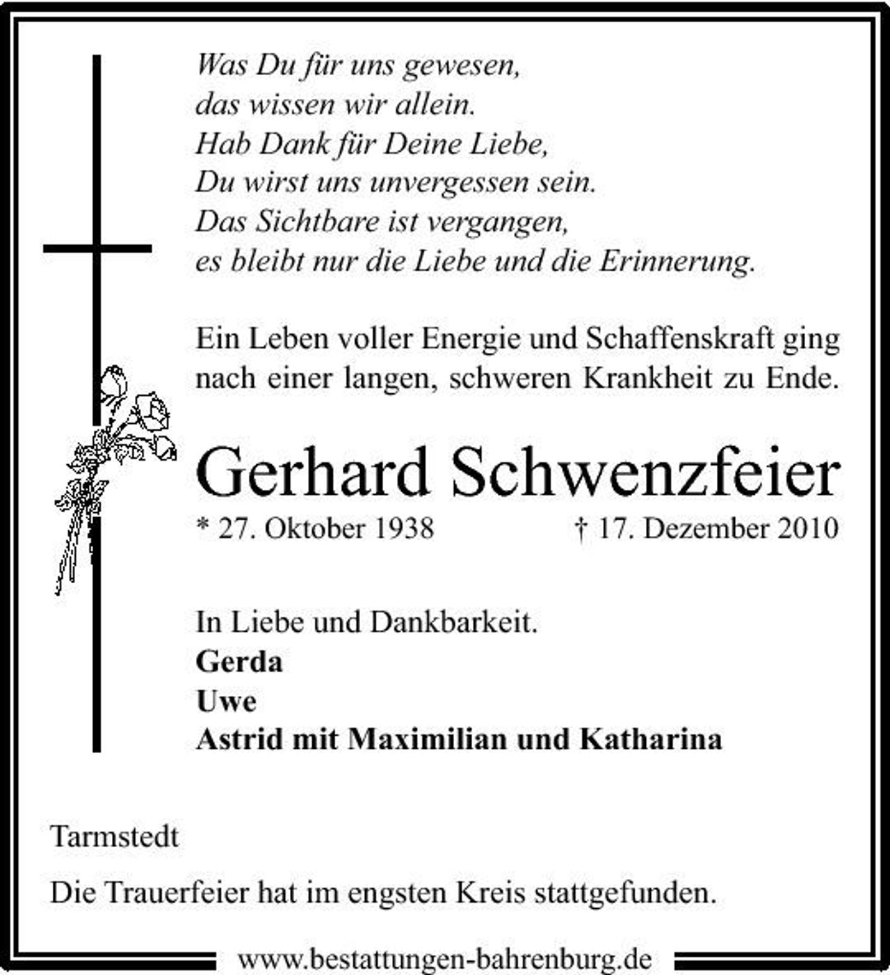 <p>Was Du für uns gewesen, das wissen wir allein. Hab Dank für Deine Liebe, Du wirst uns unvergessen sein. Das Sichtbare ist vergangen, es bleibt nur die Liebe und die Erinnerung. Ein Leben voller Energie und Schaffenskraft ging nach einer langen, schweren Krankheit zu Ende.</p><p>Gerhard Schwenzfeier<br />* 27. Oktober 1938 † 17. Dezember 2010</p><p>In Liebe und Dankbarkeit. Gerda Uwe Astrid mit Maximilian und Katharina Tarmstedt Die Trauerfeier hat im engsten Kreis stattgefunden.<br />www.bestattungen-bahrenburg.de</p>