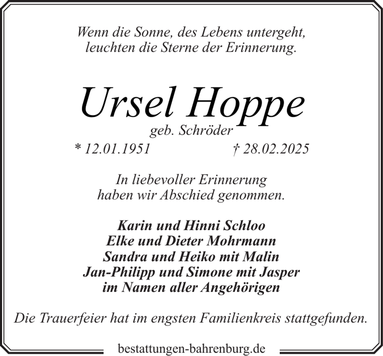 <p>Wenn die Sonne, des Lebens untergeht,<br />leuchten die Sterne der Erinnerung.</p><p>Ursel Hoppe</p><p>geb. Schröder<br />* 12.01.1951<br />† 28.02.2025<br />In liebevoller Erinnerung<br />haben wir Abschied genommen.<br />Karin und Hinni Schloo<br />Elke und Dieter Mohrmann<br />Sandra und Heiko mit Malin<br />Jan-Philipp und Simone mit Jasper<br />im Namen aller Angehörigen<br />Die Trauerfeier hat im engsten Familienkreis stattgefunden.<br />bestattungen-bahrenburg.de</p>