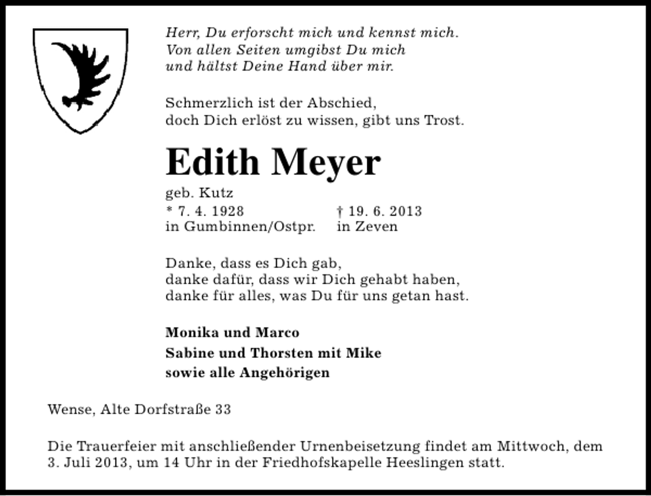 <p>Herr, Du erforscht mich und kennst mich.<br />Von allen Seiten umgibst Du mich<br />und hältst Deine Hand über mir.<br />Schmerzlich ist der Abschied,<br />doch Dich erlöst zu wissen, gibt uns Trost.</p><p>Edith Meyer</p><p>geb. Kutz<br />* 7. 4. 1928<br />in Gumbinnen/Ostpr.</p><p>† 19. 6. 2013<br />in Zeven</p><p>Danke, dass es Dich gab,<br />danke dafür, dass wir Dich gehabt haben,<br />danke für alles, was Du für uns getan hast.<br />Monika und Marco<br />Sabine und Thorsten mit Mike<br />sowie alle Angehörigen<br />Wense, Alte Dorfstraße 33<br />Die Trauerfeier mit anschließender Urnenbeisetzung findet am Mittwoch, dem<br />3. Juli 2013, um 14 Uhr in der Friedhofskapelle Heeslingen statt.</p>