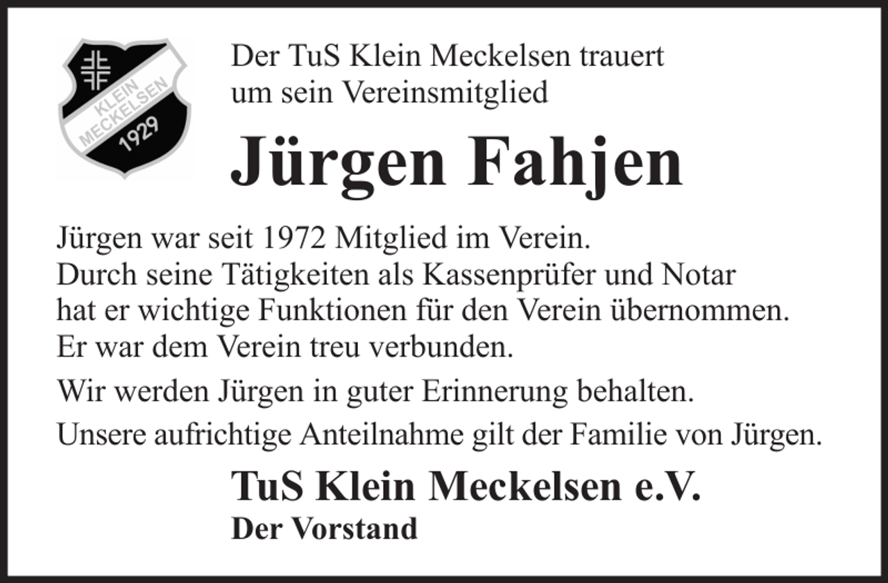 <p>Der TuS Klein Meckelsen trauert<br />um sein Vereinsmitglied</p><p>Jürgen Fahjen<br />Jürgen war seit 1972 Mitglied im Verein.<br />Durch seine Tätigkeiten als Kassenprüfer und Notar<br />hat er wichtige Funktionen für den Verein übernommen.<br />Er war dem Verein treu verbunden.<br />Wir werden Jürgen in guter Erinnerung behalten.<br />Unsere aufrichtige Anteilnahme gilt der Familie von Jürgen.</p><p>TuS Klein Meckelsen e.V.<br />Der Vorstand</p>