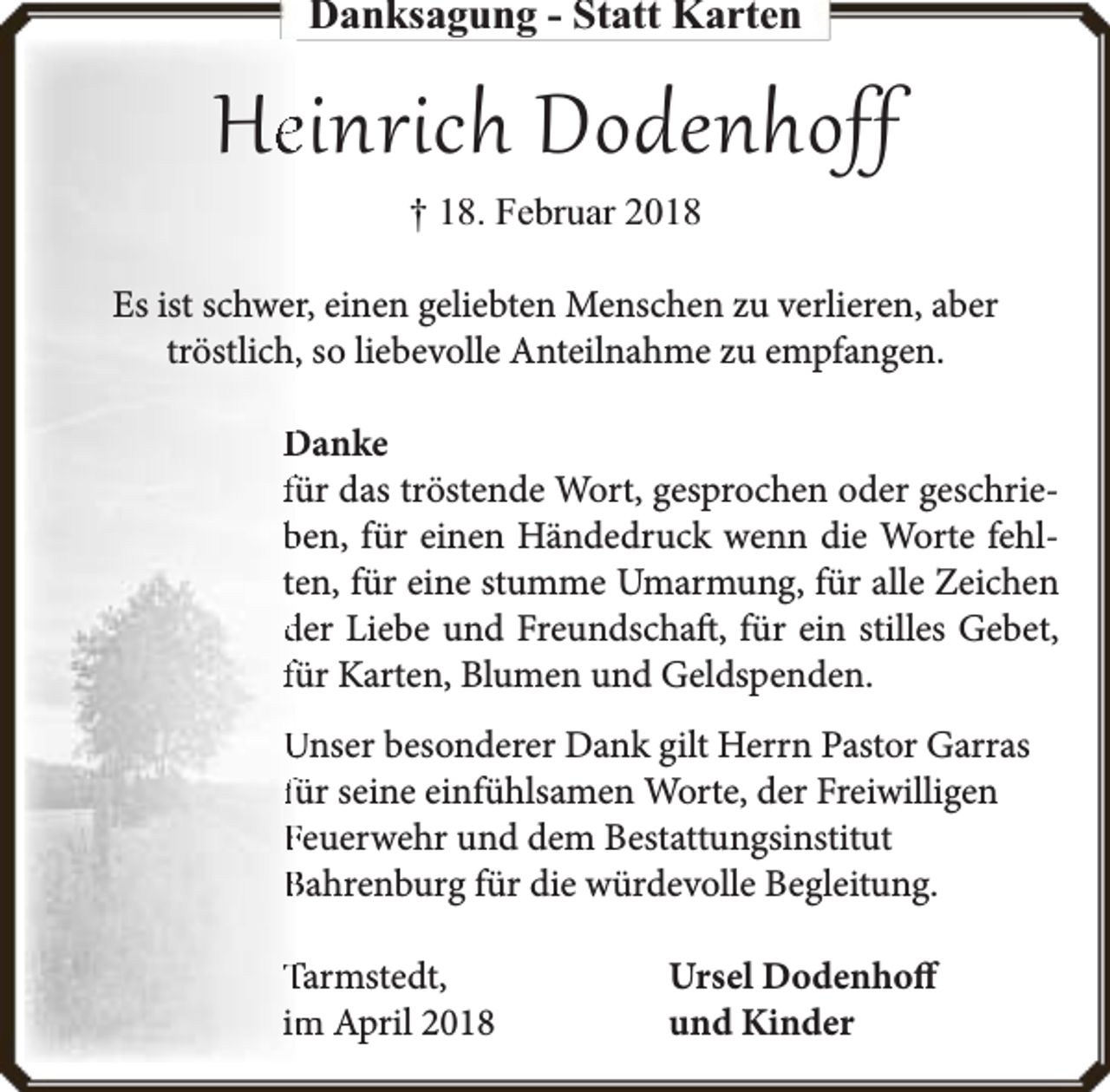 <p>Danksagung - Statt Karten</p><p>Hee inrich Dodenhoff<br />† 18. Februar 2018</p><p>Es ist schwerr, einen geliebten Menschen zu verlieren, aber<br />tröstlich,, so liebevolle Anteilnahme zu empfangen.<br />Danke<br />für das tröstende Wort, gesprochen oder geschrieben, für einen Händedruck wenn die Worte fehlteen, für eine stumme Umarmung, für alle Zeichen<br />der Liebe und Freundschaft, für ein stilles Gebet,<br />für Karten, Blumen und Geldspenden.<br />Unser besonderer Dank gilt Herrn Pastor Garras<br />für seine einfühlsamen Worte, der Freiwilligen<br />Feuerwehr und dem Bestattungsinstitut<br />Bahrenburg für die würdevolle Begleitung.<br />Tarmstedt,<br />im<br />m April 2018</p><p>Ursel Dodenhoff<br />und Kinder</p>