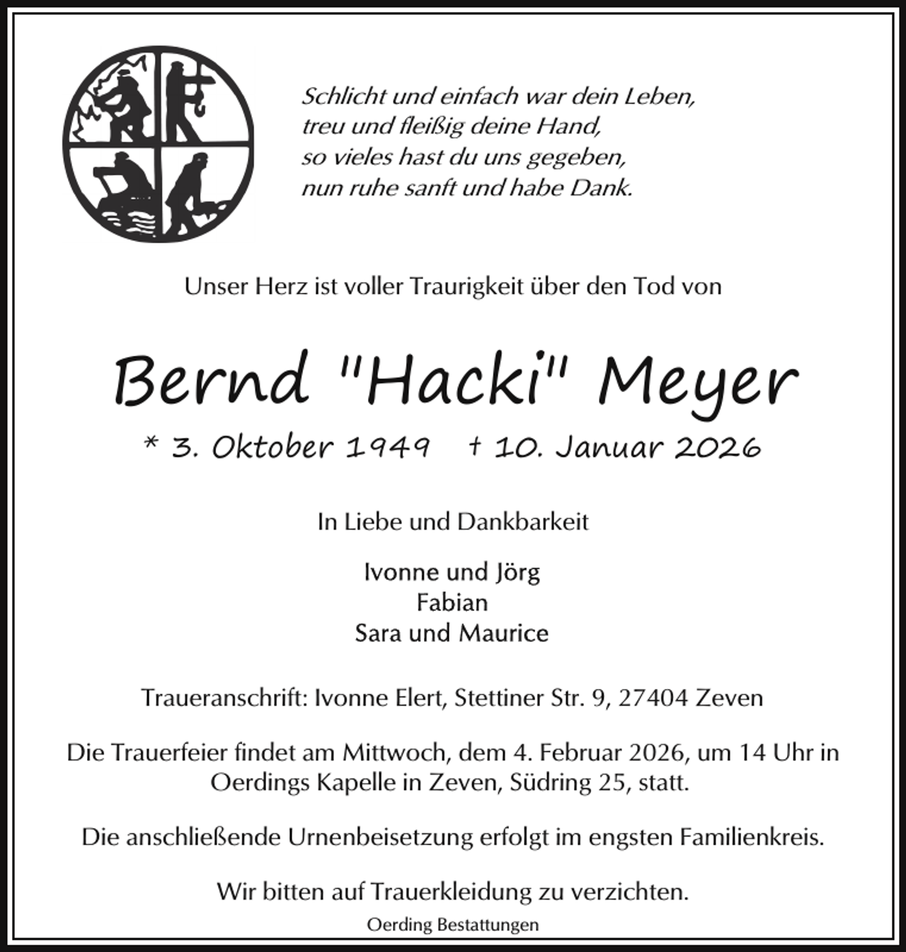 <p>Schlicht und einfach war dein Leben,<br />treu und fleißig deine Hand,<br />so vieles hast du uns gegeben,<br />nun ruhe sanft und habe Dank.</p><p>Unser Herz ist voller Traurigkeit über den Tod von</p><p>Bernd "Hacki" Meyer<br />* 3. Oktober 1949</p><p>† 10. Januar 2026</p><p>In Liebe und Dankbarkeit</p><p>Traueranschrift: Ivonne Elert, Stettiner Str. 9, 27404 Zeven<br />Die Trauerfeier findet am Mittwoch, dem 4. Februar 2026, um 14 Uhr in<br />Oerdings Kapelle in Zeven, Südring 25, statt.<br />Die anschließende Urnenbeisetzung erfolgt im engsten Familienkreis.<br />Wir bitten auf Trauerkleidung zu verzichten.<br />Oerding Bestattungen</p>