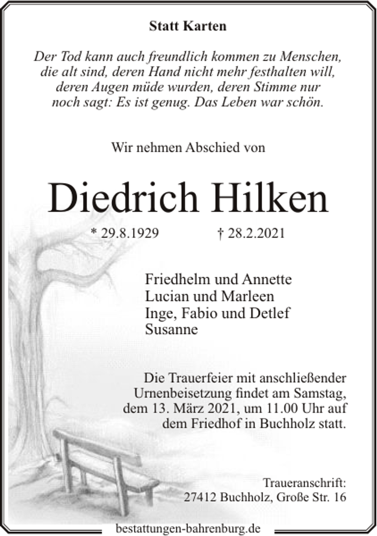 <p>Statt Karten<br />Der Tod kann auch freundlich kommen zu Menschen,<br />die alt sind, deren Hand nicht mehr festhalten will,<br />deren Augen müde wurden, deren Stimme nur<br />noch sagt: Es ist genug. Das Leben war schön.<br />Wir nehmen Abschied von</p><p>Diedrich Hilken<br />* 29.8.1929</p><p>† 28.2.2021</p><p>Friedhelm und Annette<br />Lucian und Marleen<br />Inge, Fabio und Detlef<br />Susanne<br />Die Trauerfeier mit anschließender<br />Urnenbeisetzung findet am Samstag,<br />dem 13. März 2021, um 11.00 Uhr auf<br />dem Friedhof in Buchholz statt.</p><p>Traueranschrift:<br />27412 Buchholz, Große Str. 16<br />bestattungen-bahrenburg.de</p>