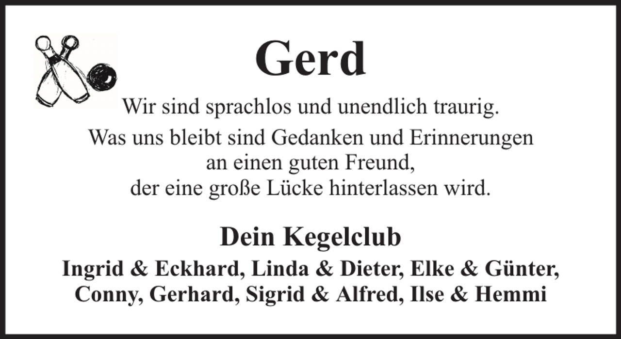 <p>Gerd</p><p>Wir sind sprachlos und unendlich traurig.<br />Was uns bleibt sind Gedanken und Erinnerungen<br />an einen guten Freund,<br />der eine große Lücke hinterlassen wird.</p><p>Dein Kegelclub</p><p>Ingrid &amp; Eckhard, Linda &amp; Dieter, Elke &amp; Günter,<br />Conny, Gerhard, Sigrid &amp; Alfred, Ilse &amp; Hemmi</p>