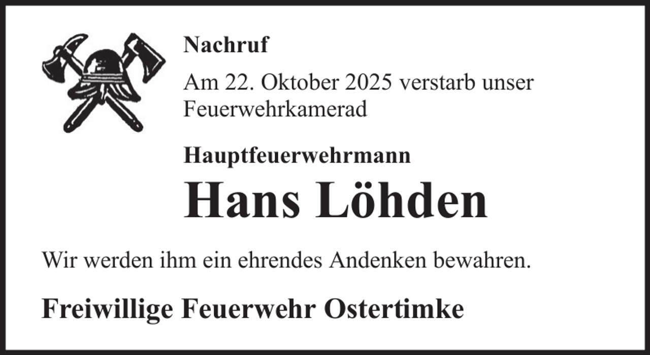 <p>Nachruf<br />Am 22. Oktober 2025 verstarb unser<br />Feuerwehrkamerad<br />Hauptfeuerwehrmann</p>
<p>Hans Löhden<br />Wir werden ihm ein ehrendes Andenken bewahren.</p>
<p>Freiwillige Feuerwehr Ostertimke</p>