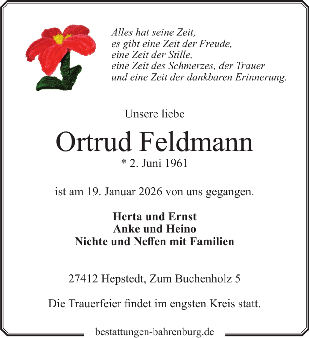 <p>Alles hat seine Zeit,<br />es gibt eine Zeit der Freude,<br />eine Zeit der Stille,<br />eine Zeit des Schmerzes, der Trauer<br />und eine Zeit der dankbaren Erinnerung.</p><p>Unsere liebe</p><p>Ortrud Feldmann<br />* 2. Juni 1961</p><p>ist am 19. Januar 2026 von uns gegangen.<br />Herta und Ernst<br />Anke und Heino<br />Nichte und Neffen mit Familien<br />27412 Hepstedt, Zum Buchenholz 5<br />Die Trauerfeier findet im engsten Kreis statt.<br />bestattungen-bahrenburg.de</p>