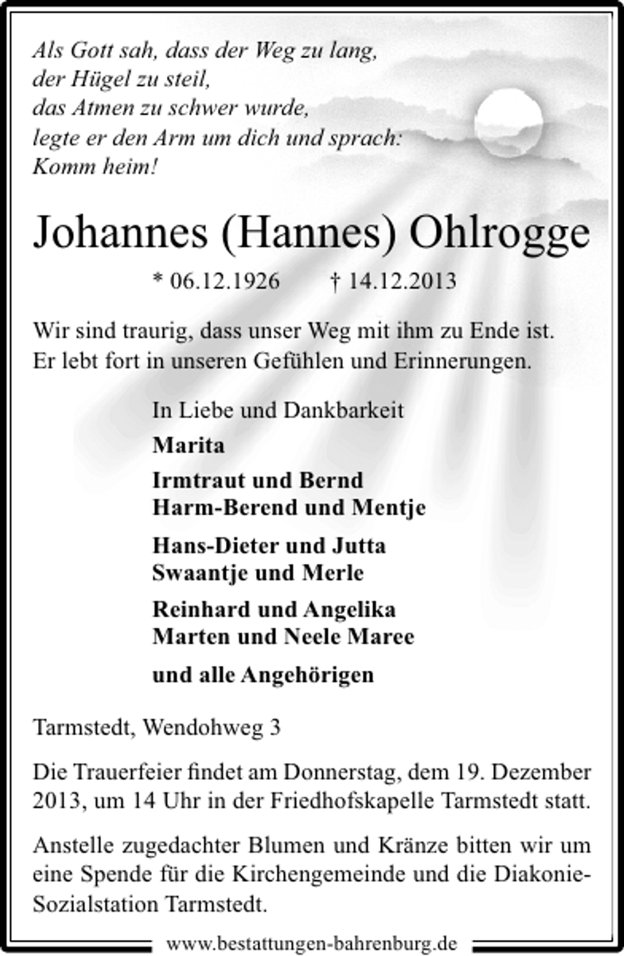 <p>Als Gott sah, dass der Weg zu lang,<br />der Hügel zu steil,<br />das Atmen zu schwer wurde,<br />legte er den Arm um dich und sprach:<br />Komm heim!</p><p>Johannes (Hannes) Ohlrogge<br />* 06.12.1926</p><p>† 14.12.2013</p><p>Wir sind traurig, dass unser Weg mit ihm zu Ende ist.<br />Er lebt fort in unseren Gefühlen und Erinnerungen.<br />In Liebe und Dankbarkeit<br />Marita<br />Irmtraut und Bernd<br />Harm-Berend und Mentje<br />Hans-Dieter und Jutta<br />Swaantje und Merle<br />Reinhard und Angelika<br />Marten und Neele Maree<br />und alle Angehörigen<br />Tarmstedt, Wendohweg 3<br />Die Trauerfeier ﬁndet am Donnerstag, dem 19. Dezember<br />2013, um 14 Uhr in der Friedhofskapelle Tarmstedt statt.<br />Anstelle zugedachter Blumen und Kränze bitten wir um<br />eine Spende für die Kirchengemeinde und die DiakonieSozialstation Tarmstedt.<br />www.bestattungen-bahrenburg.de</p>