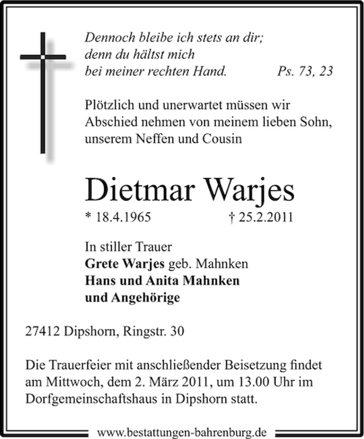 <p>Dennoch bleibe ich stets an dir; denn du hältst mich bei meiner rechten Hand. Ps. 73, 23 Plötzlich und unerwartet müssen wir Abschied nehmen von meinem lieben Sohn, unserem Neffen und Cousin</p><p>Dietmar Warjes<br />* 18.4.1965 † 25.2.2011 In stiller Trauer Grete Warjes geb. Mahnken Hans und Anita Mahnken und Angehörige 27412 Dipshorn, Ringstr. 30 Die Trauerfeier mit anschließender Beisetzung ﬁndet am Mittwoch, dem 2. März 2011, um 13.00 Uhr im Dorfgemeinschaftshaus in Dipshorn statt.<br />www.bestattungen-bahrenburg.de</p>