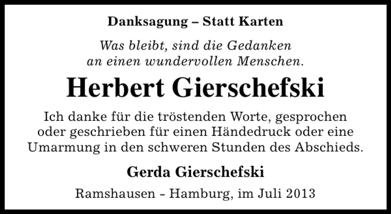 <p>Danksagung – Statt Karten<br />Was bleibt, sind die Gedanken<br />an einen wundervollen Menschen.</p><p>Herbert Gierschefski<br />Ich danke für die tröstenden Worte, gesprochen<br />oder geschrieben für einen Händedruck oder eine<br />Umarmung in den schweren Stunden des Abschieds.</p><p>Gerda Gierschefski<br />Ramshausen - Hamburg, im Juli 2013</p>