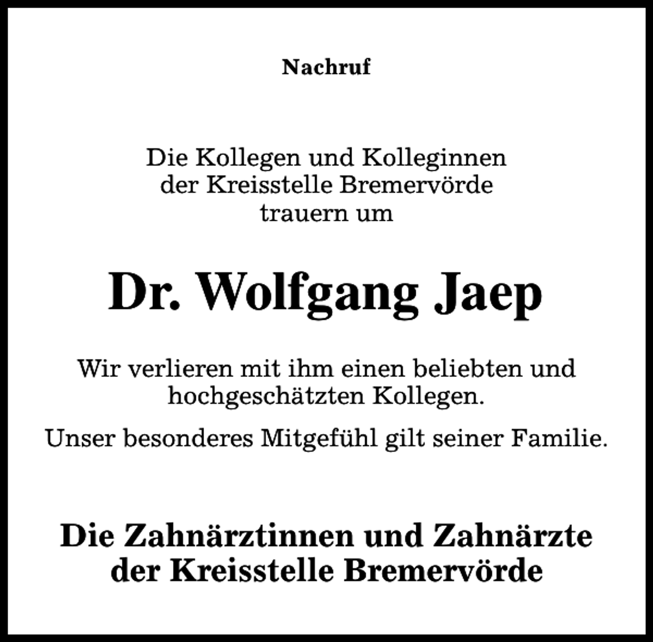 <p>Nachruf</p><p>Die Kollegen und Kolleginnen<br />der Kreisstelle Bremervörde<br />trauern um</p><p>Dr. Wolfgang Jaep<br />Wir verlieren mit ihm einen beliebten und<br />hochgeschätzten Kollegen.<br />Unser besonderes Mitgefühl gilt seiner Familie.</p><p>Die Zahnärztinnen und Zahnärzte<br />der Kreisstelle Bremervörde</p>