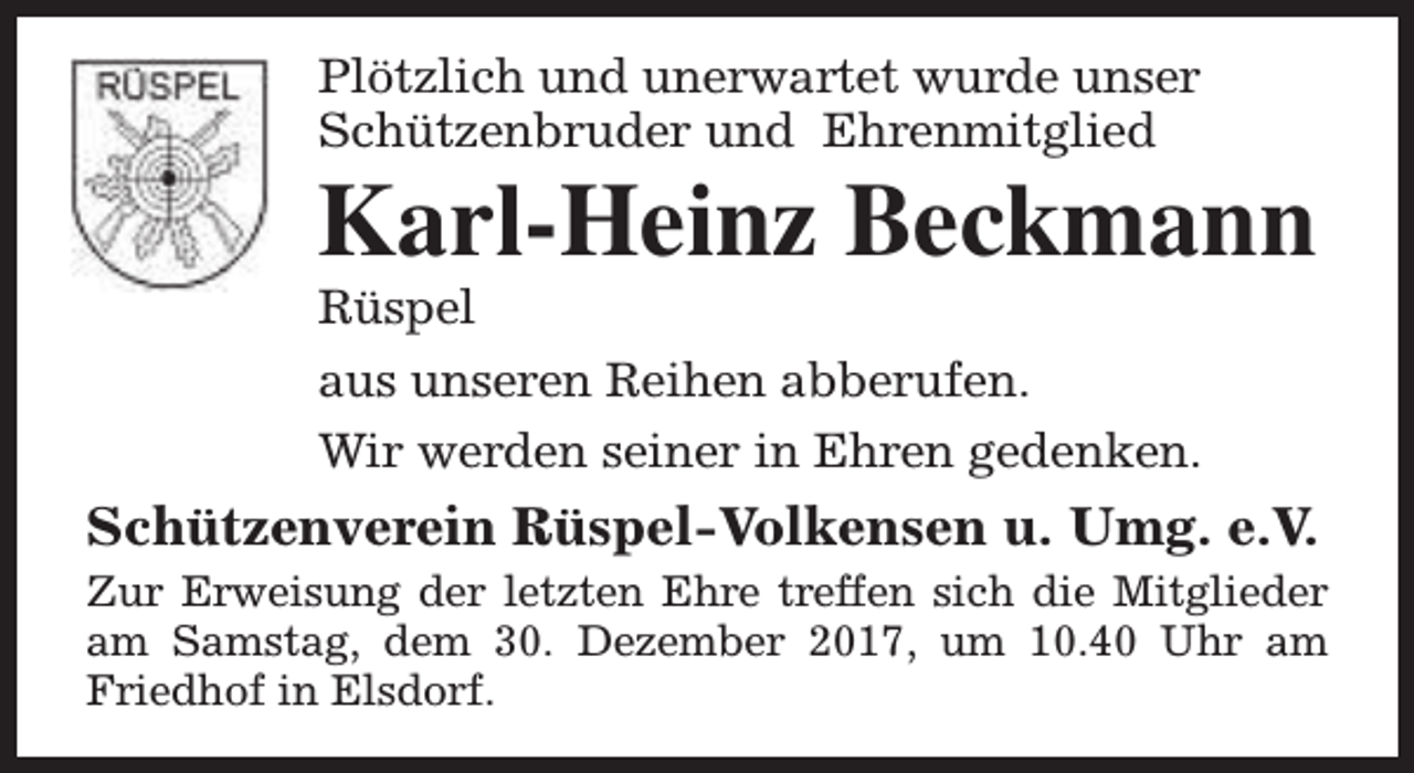 <p>Plötzlich und unerwartet wurde unser<br />Schützenbruder und Ehrenmitglied</p><p>Karl-Heinz Beckmann</p><p>Rüspel<br />aus unseren Reihen abberufen.<br />Wir werden seiner in Ehren gedenken.</p><p>Schützenverein Rüspel-Volkensen u. Umg. e.V.</p><p>Zur Erweisung der letzten Ehre treffen sich die Mitglieder<br />am Samstag, dem 30. Dezember 2017, um 10.40 Uhr am<br />Friedhof in Elsdorf.</p>