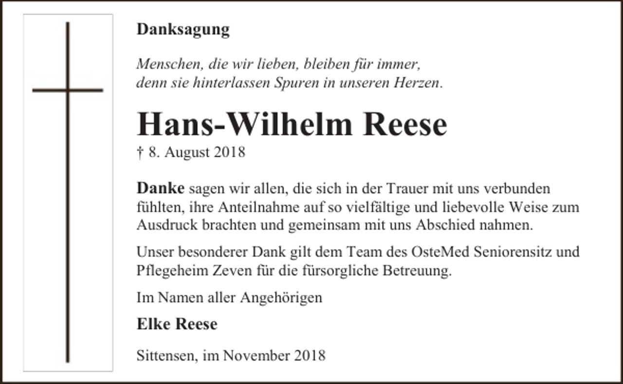 <p>Danksagung<br />Menschen, die wir lieben, bleiben für immer,<br />denn sie hinterlassen Spuren in unseren Herzen.</p><p>Hans-Wilhelm Reese<br />† 8. August 2018</p><p>Danke sagen wir allen, die sich in der Trauer mit uns verbunden</p><p>fühlten, ihre Anteilnahme auf so vielfältige und liebevolle Weise zum<br />Ausdruck brachten und gemeinsam mit uns Abschied nahmen.<br />Unser besonderer Dank gilt dem Team des OsteMed Seniorensitz und<br />Pflegeheim Zeven für die fürsorgliche Betreuung.<br />Im Namen aller Angehörigen</p><p>Elke Reese<br />Sittensen, im November 2018</p>