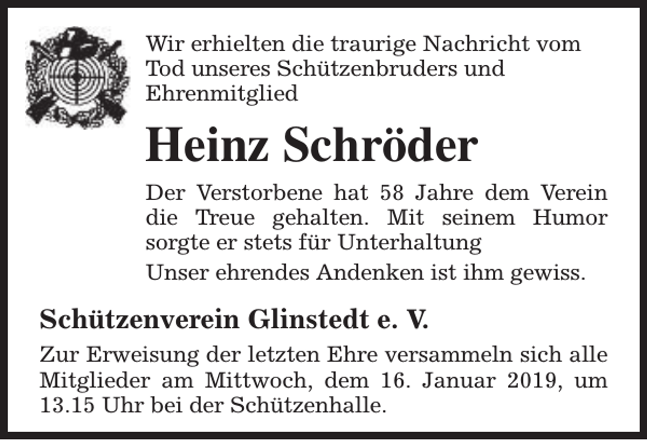 <p>Wir erhielten die traurige Nachricht vom<br />Tod unseres Schützenbruders und<br />Ehrenmitglied</p><p>Heinz Schröder<br />Der Verstorbene hat 58 Jahre dem Verein<br />die Treue gehalten. Mit seinem Humor<br />sorgte er stets für Unterhaltung<br />Unser ehrendes Andenken ist ihm gewiss.</p><p>Schützenverein Glinstedt e. V.<br />Zur Erweisung der letzten Ehre versammeln sich alle<br />Mitglieder am Mittwoch, dem 16. Januar 2019, um<br />13.15 Uhr bei der Schützenhalle.</p>