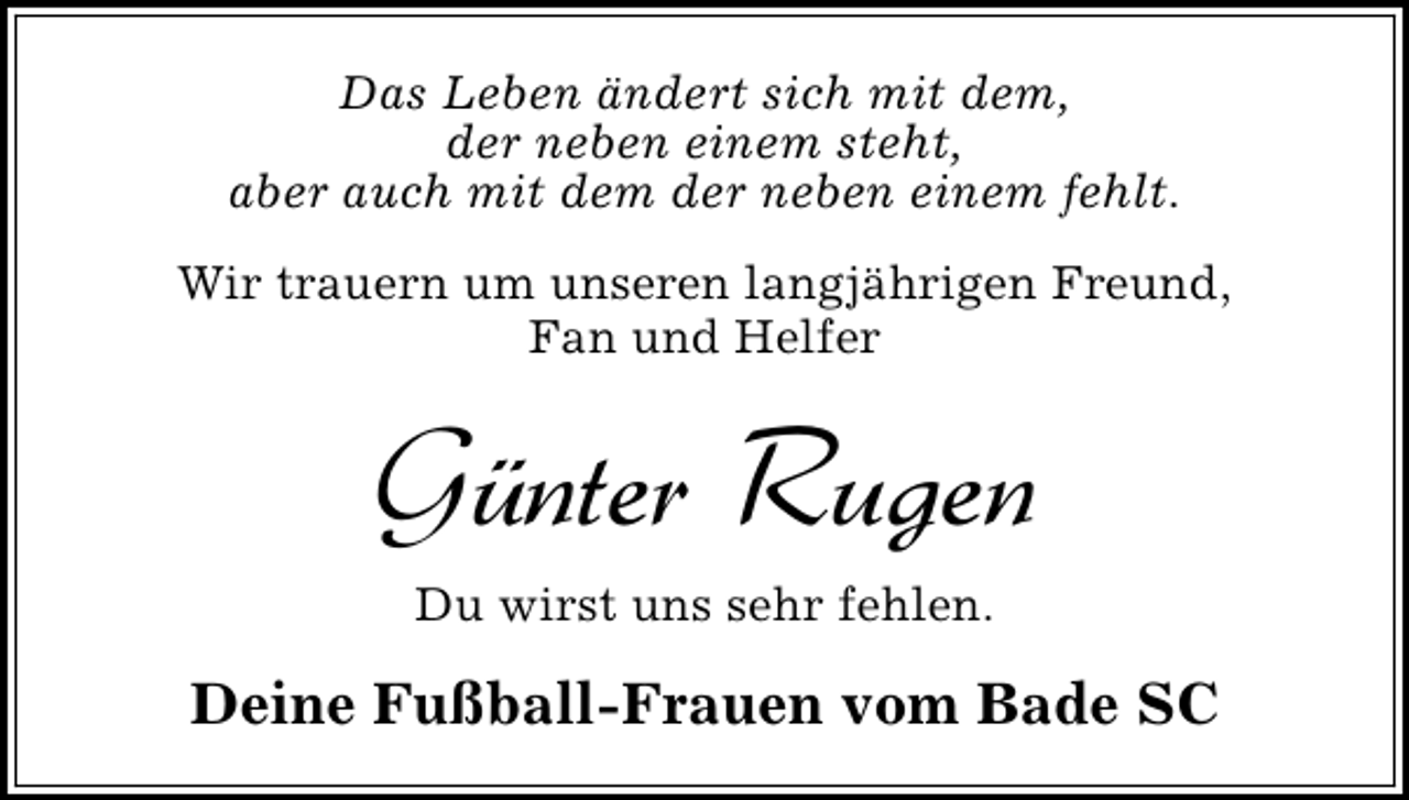 <p>Das Leben ändert sich mit dem,<br />der neben einem steht,<br />aber auch mit dem der neben einem fehlt.<br />Wir trauern um unseren langjährigen Freund,<br />Fan und Helfer</p>
<p>Günter Rugen<br />Du wirst uns sehr fehlen.</p>
<p>Deine Fußball-Frauen vom Bade SC</p>