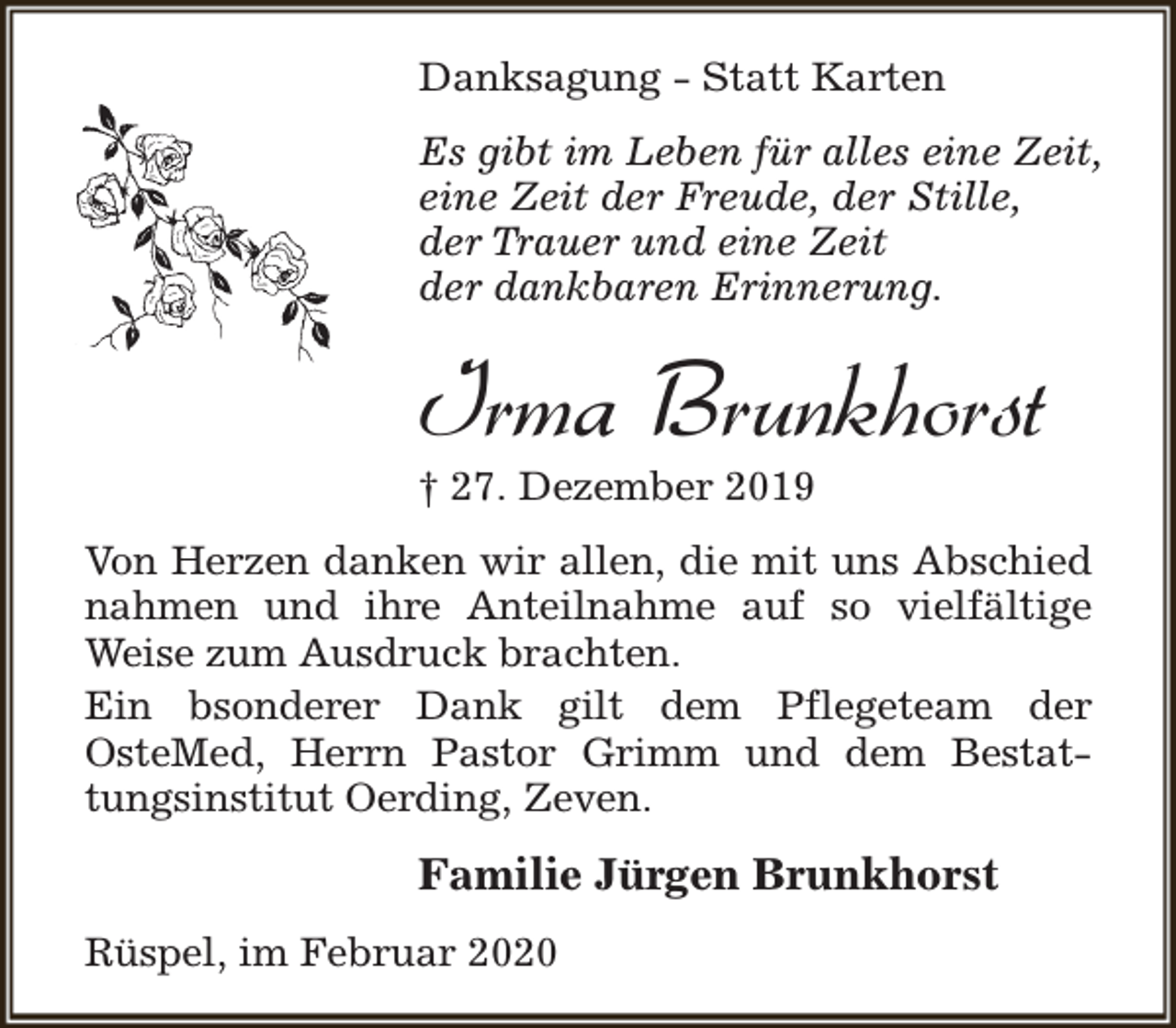 <p>Danksagung - Statt Karten<br />Es gibt im Leben für alles eine Zeit,<br />eine Zeit der Freude, der Stille,<br />der Trauer und eine Zeit<br />der dankbaren Erinnerung.</p><p>Irma Brunkhorst<br />† 27. Dezember 2019</p><p>Von Herzen danken wir allen, die mit uns Abschied<br />nahmen und ihre Anteilnahme auf so vielfältige<br />Weise zum Ausdruck brachten.<br />Ein bsonderer Dank gilt dem Pflegeteam der<br />OsteMed, Herrn Pastor Grimm und dem Bestattungsinstitut Oerding, Zeven.</p><p>Familie Jürgen Brunkhorst<br />Rüspel, im Februar 2020</p>