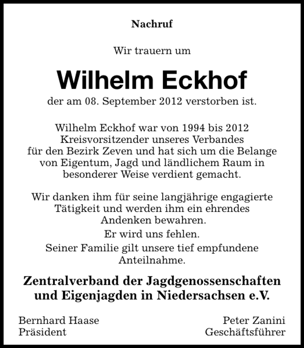 <p>Nachruf<br />Wir trauern um</p><p>Wilhelm Eckhof</p><p>der am 08. September 2012 verstorben ist.<br />Wilhelm Eckhof war von 1994 bis 2012<br />Kreisvorsitzender unseres Verbandes<br />für den Bezirk Zeven und hat sich um die Belange<br />von Eigentum, Jagd und ländlichem Raum in<br />besonderer Weise verdient gemacht.<br />Wir danken ihm für seine langjährige engagierte<br />Tätigkeit und werden ihm ein ehrendes<br />Andenken bewahren.<br />Er wird uns fehlen.<br />Seiner Familie gilt unsere tief empfundene<br />Anteilnahme.</p><p>Zentralverband der Jagdgenossenschaften<br />und Eigenjagden in Niedersachsen e.V.<br />Bernhard Haase<br />Präsident</p><p>Peter Zanini<br />Geschäftsführer</p>