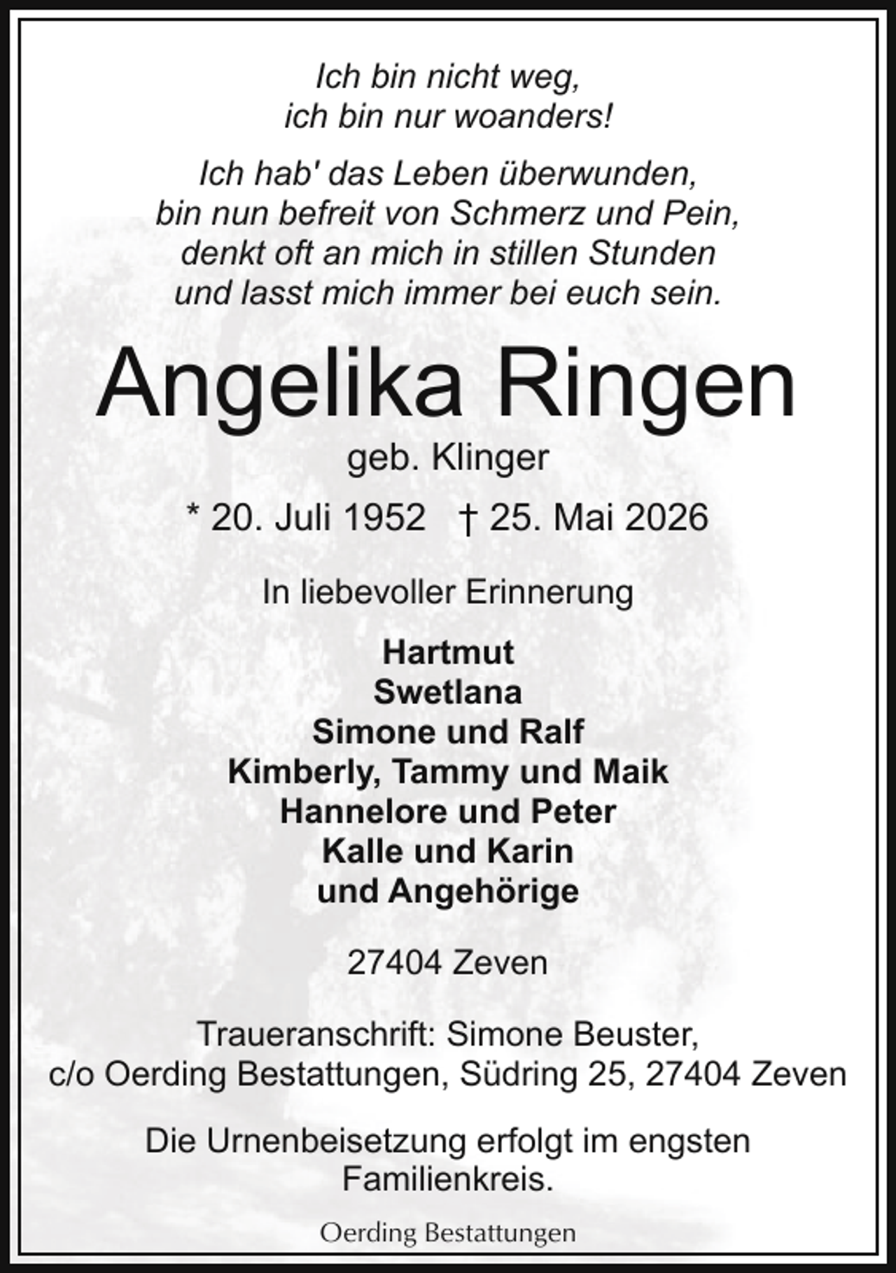 <p>Ich bin nicht weg,<br />ich bin nur woanders!<br />Ich hab' das Leben überwunden,<br />bin nun befreit von Schmerz und Pein,<br />denkt oft an mich in stillen Stunden<br />und lasst mich immer bei euch sein.</p><p>Angelika Ringen<br />geb. Klinger</p><p>* 20. Juli 1952 † 25. Mai 2026<br />In liebevoller Erinnerung<br />Hartmut<br />Swetlana<br />Simone und Ralf<br />Kimberly, Tammy und Maik<br />Hannelore und Peter<br />Kalle und Karin<br />und Angehörige<br />27404 Zeven<br />Traueranschrift: Simone Beuster,<br />c/o Oerding Bestattungen, Südring 25, 27404 Zeven<br />Die Urnenbeisetzung erfolgt im engsten<br />Familienkreis.<br />Oerding Bestattungen</p>