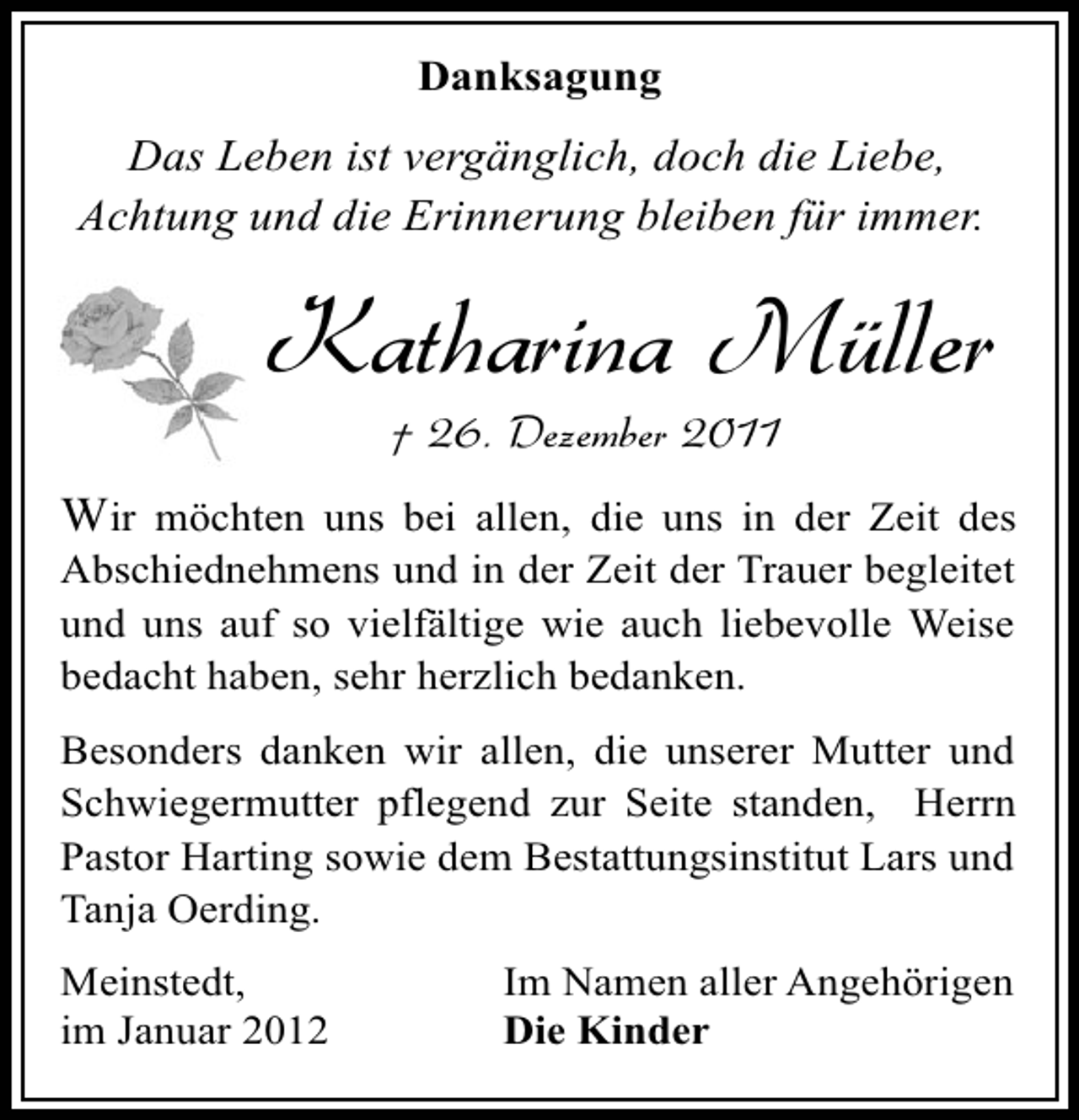 <p>Danksagung</p><p>Das Leben ist vergänglich, doch die Liebe,<br />Achtung und die Erinnerung bleiben für immer.</p><p>Katharina Müller<br />† 26. Dezember 2011</p><p>Wir möchten uns bei allen, die uns in der Zeit des<br />Abschiednehmens und in der Zeit der Trauer begleitet<br />und uns auf so vielfältige wie auch liebevolle Weise<br />bedacht haben, sehr herzlich bedanken.<br />Besonders danken wir allen, die unserer Mutter und<br />Schwiegermutter pflegend zur Seite standen, Herrn<br />Pastor Harting sowie dem Bestattungsinstitut Lars und<br />Tanja Oerding.<br />Meinstedt,<br />im Januar 2012</p><p>Im Namen aller Angehörigen<br />Die Kinder</p>