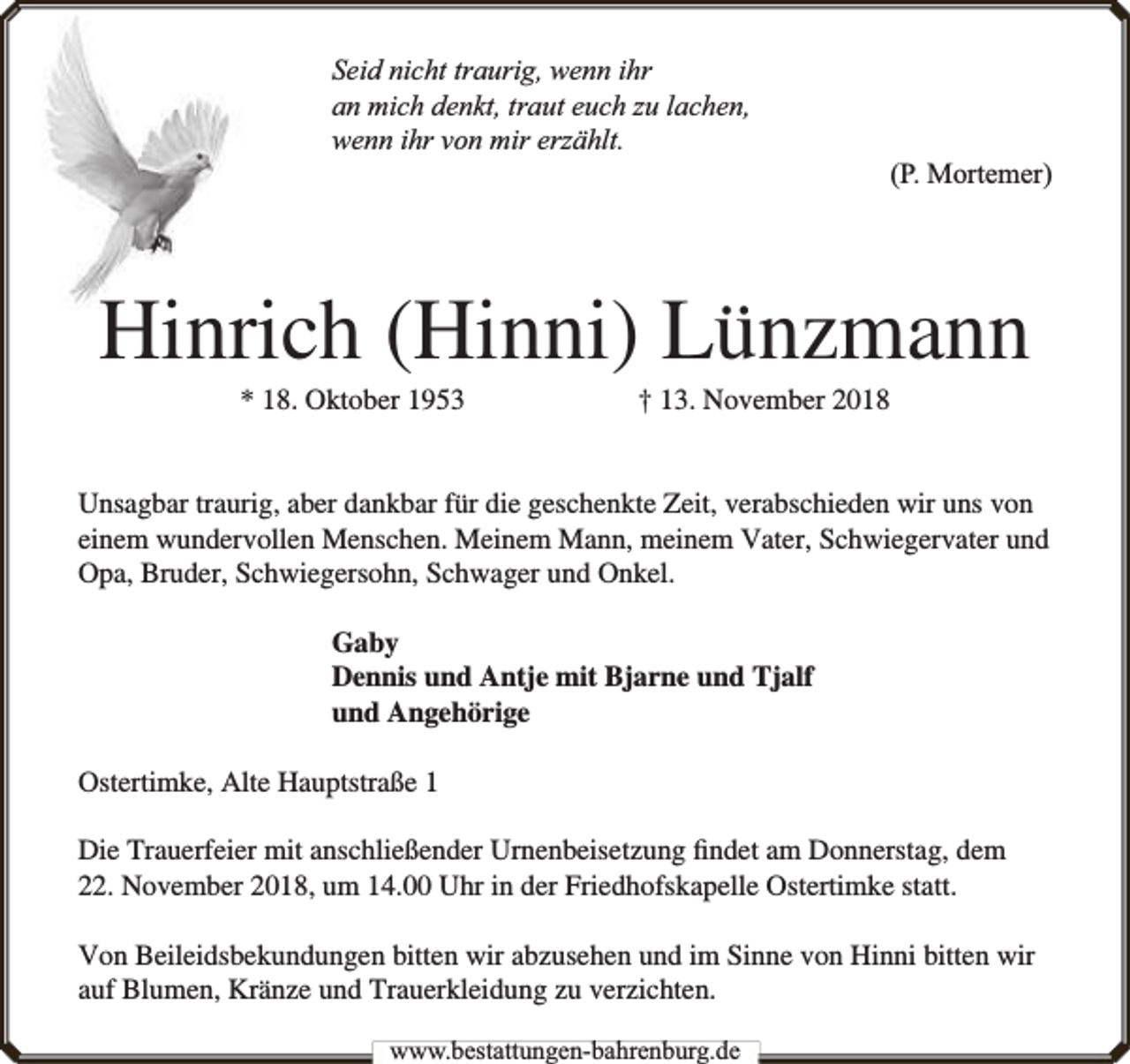 <p>Seid nicht traurig, wenn ihr<br />an mich denkt, traut euch zu lachen,<br />wenn ihr von mir erzählt.</p><p>(P. Mortemer)</p><p>Hinrich (Hinni) Lünzmann<br />* 18. Oktober 1953</p><p>† 13. November 2018</p><p>Unsagbar traurig, aber dankbar für die geschenkte Zeit, verabschieden wir uns von<br />einem wundervollen Menschen. Meinem Mann, meinem Vater, Schwiegervater und<br />Opa, Bruder, Schwiegersohn, Schwager und Onkel.<br />Gaby<br />Dennis und Antje mit Bjarne und Tjalf<br />und Angehörige<br />Ostertimke, Alte Hauptstraße 1<br />Die Trauerfeier mit anschließender Urnenbeisetzung ﬁndet am Donnerstag, dem<br />22. November 2018, um 14.00 Uhr in der Friedhofskapelle Ostertimke statt.<br />Von Beileidsbekundungen bitten wir abzusehen und im Sinne von Hinni bitten wir<br />auf Blumen, Kränze und Trauerkleidung zu verzichten.<br />www.bbestattungen-bbahhrenbburg.dde</p>