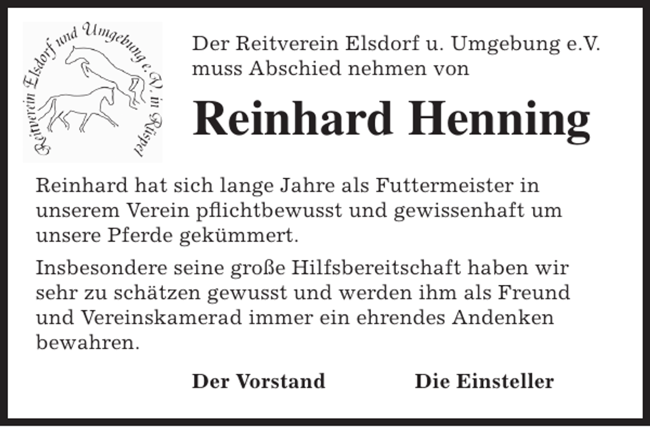 <p>Der Reitverein Elsdorf u. Umgebung e.V.<br />muss Abschied nehmen von</p><p>Reinhard Henning<br />Reinhard hat sich lange Jahre als Futtermeister in<br />unserem Verein pflichtbewusst und gewissenhaft um<br />unsere Pferde gekümmert.<br />Insbesondere seine große Hilfsbereitschaft haben wir<br />sehr zu schätzen gewusst und werden ihm als Freund<br />und Vereinskamerad immer ein ehrendes Andenken<br />bewahren.<br />Der Vorstand</p><p>Die Einsteller</p>