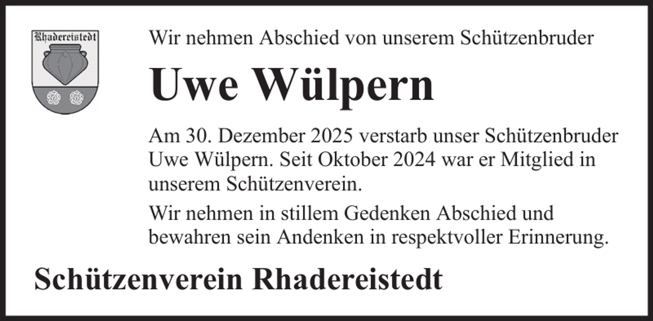 <p>Wir nehmen Abschied von unserem Schützenbruder</p><p>Uwe Wülpern<br />Am 30. Dezember 2025 verstarb unser Schützenbruder<br />Uwe Wülpern. Seit Oktober 2024 war er Mitglied in<br />unserem Schützenverein.<br />Wir nehmen in stillem Gedenken Abschied und<br />bewahren sein Andenken in respektvoller Erinnerung.</p><p>Schützenverein Rhadereistedt</p>