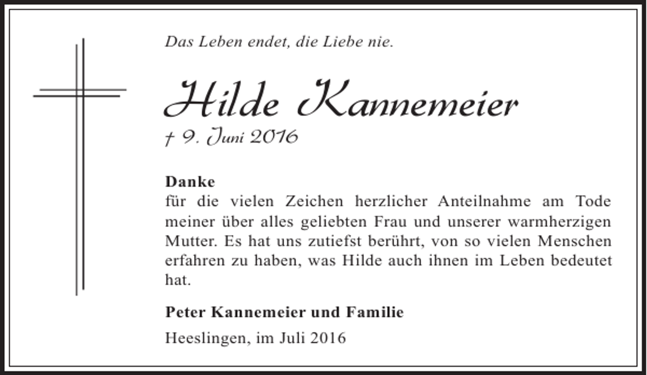 <p>Das Leben endet, die Liebe nie.</p><p>Hilde Kannemeier<br />† 9. Juni 2016</p><p>Danke<br />für die vielen Zeichen herzlicher Anteilnahme am Tode<br />meiner über alles geliebten Frau und unserer warmherzigen<br />Mutter. Es hat uns zutiefst berührt, von so vielen Menschen<br />erfahren zu haben, was Hilde auch ihnen im Leben bedeutet<br />hat.<br />Peter Kannemeier und Familie<br />Heeslingen, im Juli 2016</p>