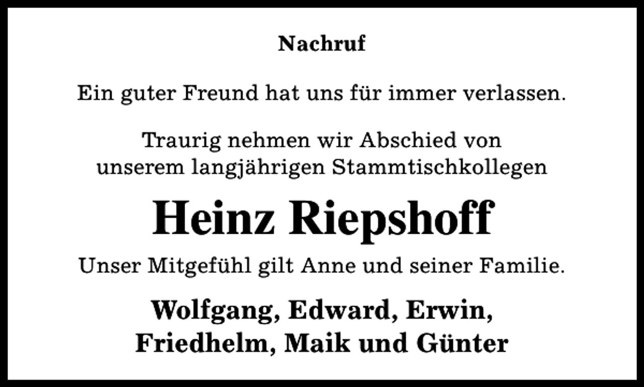 <p>Nachruf<br />Ein guter Freund hat uns für immer verlassen.<br />Traurig nehmen wir Abschied von<br />unserem langjährigen Stammtischkollegen</p><p>Heinz Riepshoff<br />Unser Mitgefühl gilt Anne und seiner Familie.</p><p>Wolfgang, Edward, Erwin,<br />Friedhelm, Maik und Günter</p>