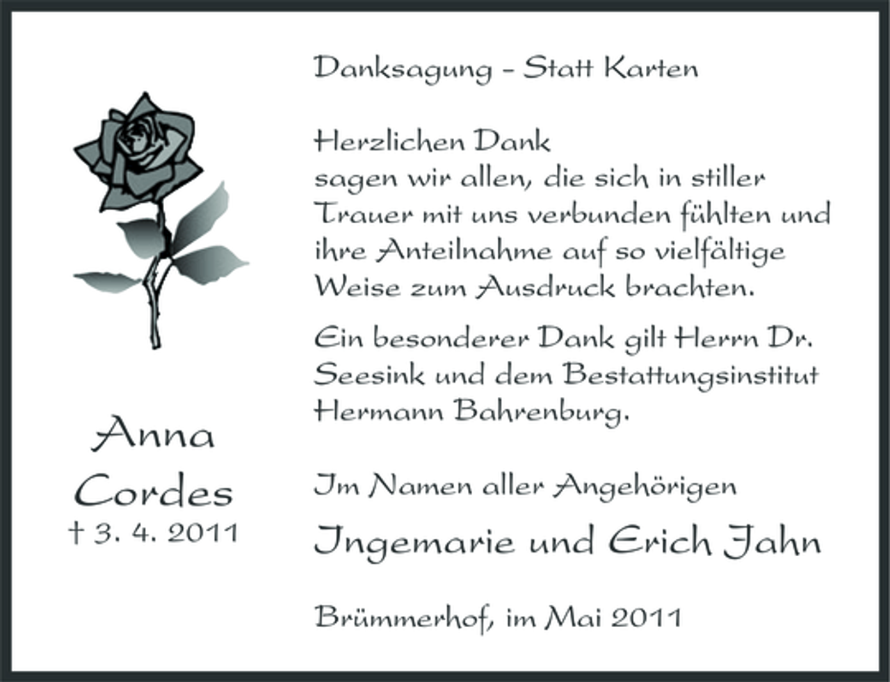 <p>Danksagung - Statt Karten Herzlichen Dank sagen wir allen, die sich in stiller Trauer mit uns verbunden fühlten und ihre Anteilnahme auf so vielfältige Weise zum Ausdruck brachten. Ein besonderer Dank gilt Herrn Dr. Seesink und dem Bestattungsinstitut Hermann Bahrenburg. Im Namen aller Angehörigen</p><p>Anna Cordes<br />† 3. 4. 2011</p><p>Ingemarie und Erich Jahn<br />Brümmerhof, im Mai 2011</p>