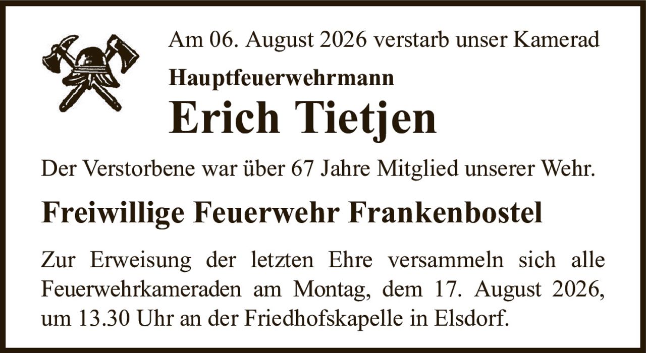 Am 06. August 2026 verstarb unser KameradHauptfeuerwehrmannErich TietjenDer Verstorbene war über 67 Jahre Mitglied unserer Wehr.Zur Erweisung der letzten Ehre versammeln sich alleFeuerwehrkameraden am Montag, dem 17. August 2026,um 13.30 Uhr an der Friedhofskapelle in Elsdorf.Freiwillige Feuerwehr Frankenbostel